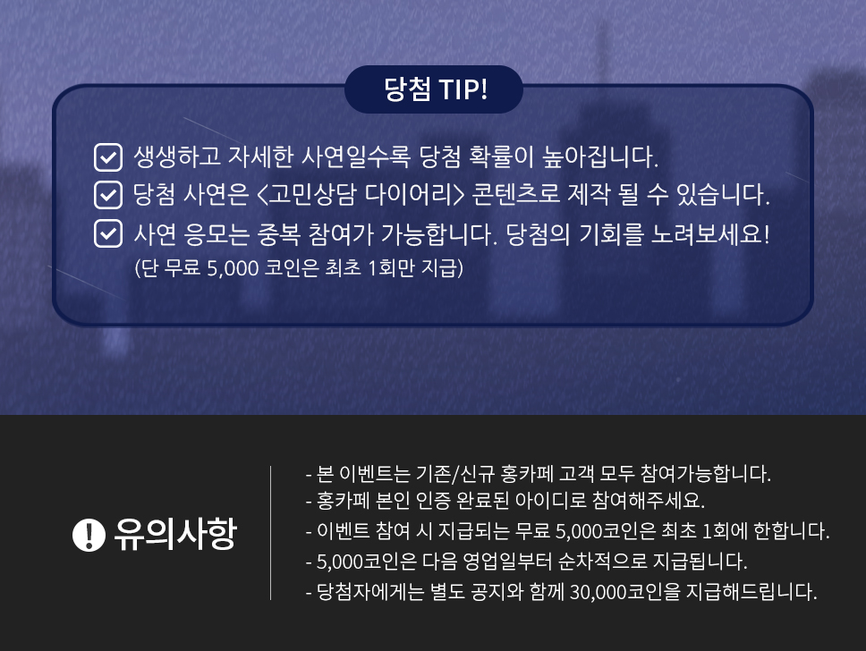 당첨 TIP - 생생하고 자세한 사연일수록 당첨 확률이 높아집니다, 당첨 사연은 <고민상담 다이어리> 콘텐츠로 제작 될 수 있습니다, 사연 응모는 중복 참여가 가능합니다. 당첨의 기회를 노려보세요!(단 무료 5,000 코인은 최초 1회만 지급)