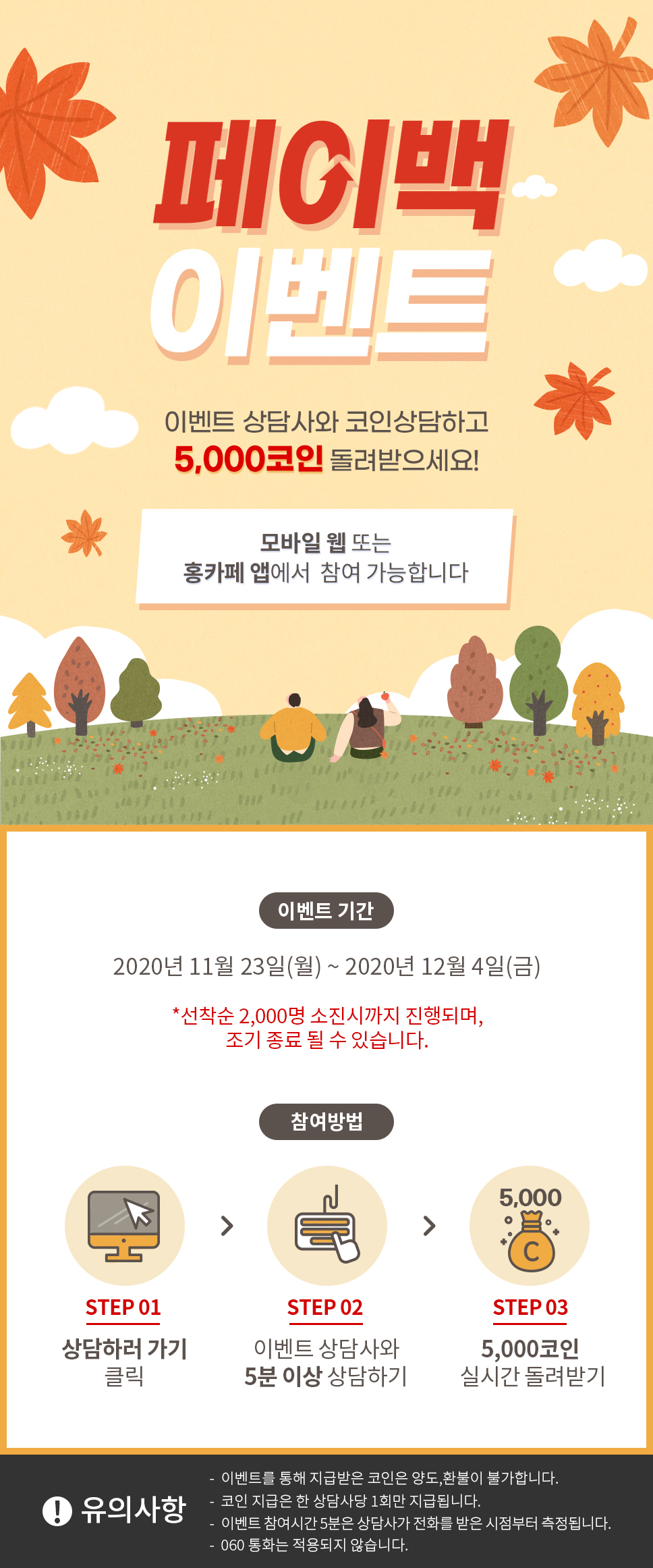 페이백 이벤트 / 이벤트 상담사와 코인 상담하고 5,000 코인 돌려받으세요! / 모바일 웹 또는 홍카페 앱에서 참여 가능합니다 / 이벤트 기간 / 2020년 11월 23일(월)~2020년 12월 4일(금) / 선착순 2,000명 소진시까지 진행되며, 조기 종료 될 수 있습니다. / 참여방법 1. 상담하러 가기 2. 이벤트 상담사와 5분이상 상담하기 3. 5,000코인 실시간 돌려받기