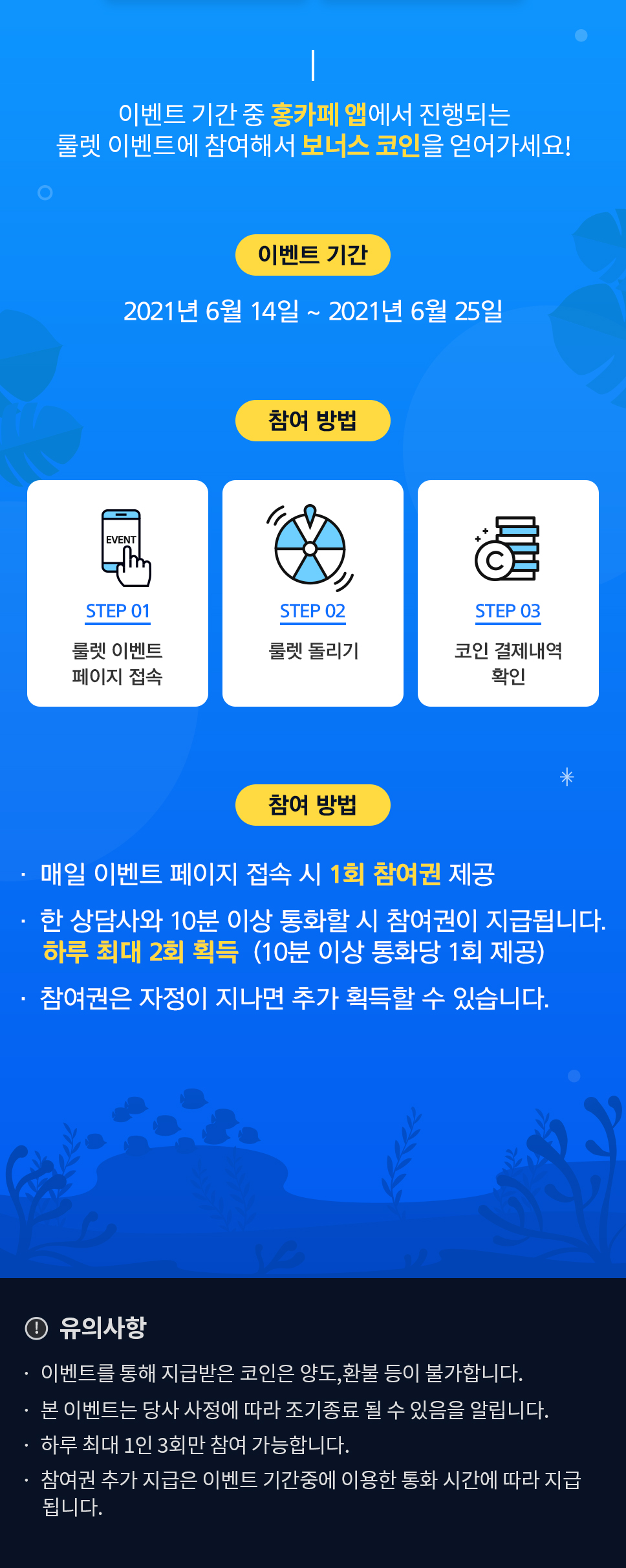 이벤트기간 2021년 6월 14일~2021년 6월 25일 / 참여방법 1. 룰렛 이벤트 페이지 접속 2. 룰렛 돌리기 3. 코인 결제내역 확인 / 참여조건 1. 매일 이벤트 페이지 접속 시 1회 참여권 제공 2. 한 상담사와 10분이상 통화할 시 참여권이이 지급됩니다.(하루 최대 2회 (예: 20분 통화시 2회 제공) 3. 참여권은 지정이 지나면 추가 획득할 수 있습니다. / 유의사항 -이벤트를 통해 지급받은 코인은 양도, 환불 등이 불가합니다. - 본 이벤트는 당시 사정에 따라 조기종료 될 수 있음을 알립니다. -하루 최대 1인 3회만 참여 가능합니다. -참여권 추가 지급은 이벤트 기간중에 이용한 통화 시간에 따라 지급됩니다.