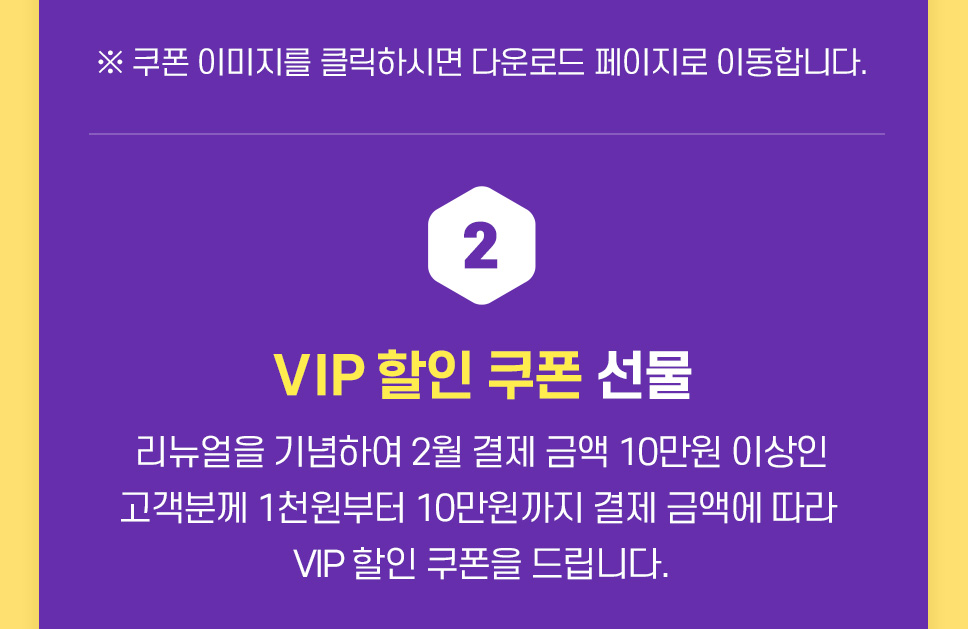 VIP 할인 쿠폰 선물! 리뉴얼을 기념하여 2월 결제 금액 10만원 이상인 고객분께 1천원부터 10만원까지 결제 금액에 따라 VIP 할인 쿠폰을 드립니다.