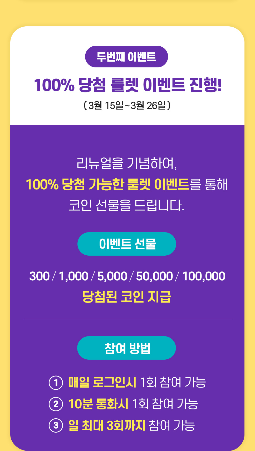 100% 당첨 룰렛 이벤트 진행! 2021년 3월 15일 ~ 2021년 3월 26일 / 리뉴얼을 기념하여 100% 당첨 가능한 룰렛 이벤트를 통해 코인 선물을 드립니다! 참여방법 - 1. 매일 로그인 시 1회 참여 가능 2. 10분 통화시 1회 참여 가능 3. 일 최대 3회까지 참여가능