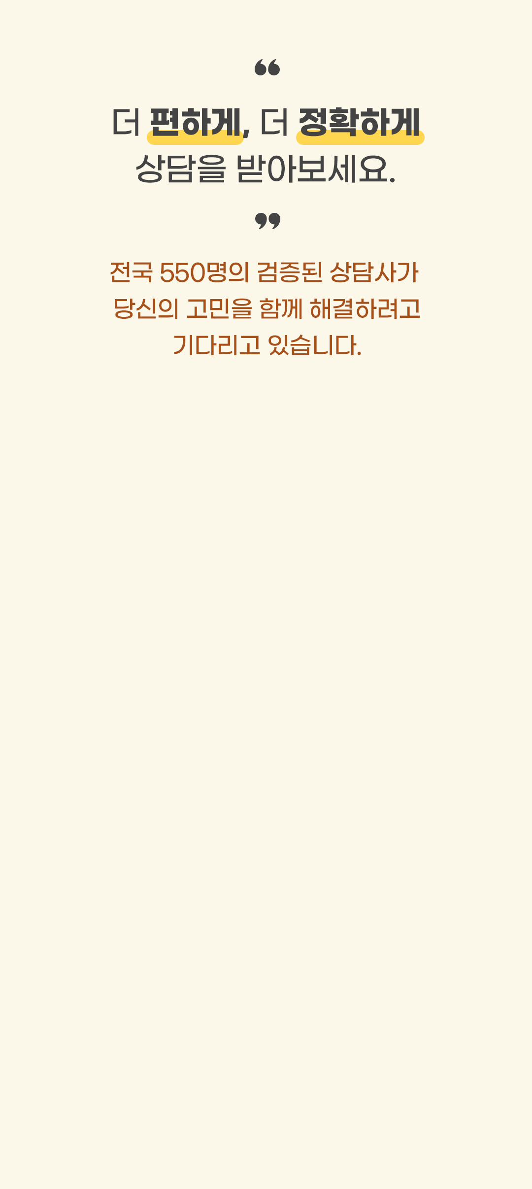 더 편하게, 더 정확하게 상담을 받아보세요. 전국 550명의 검증된 상담사가 당신의 고민을 함께 해결하려고 기다리고 있습니다.