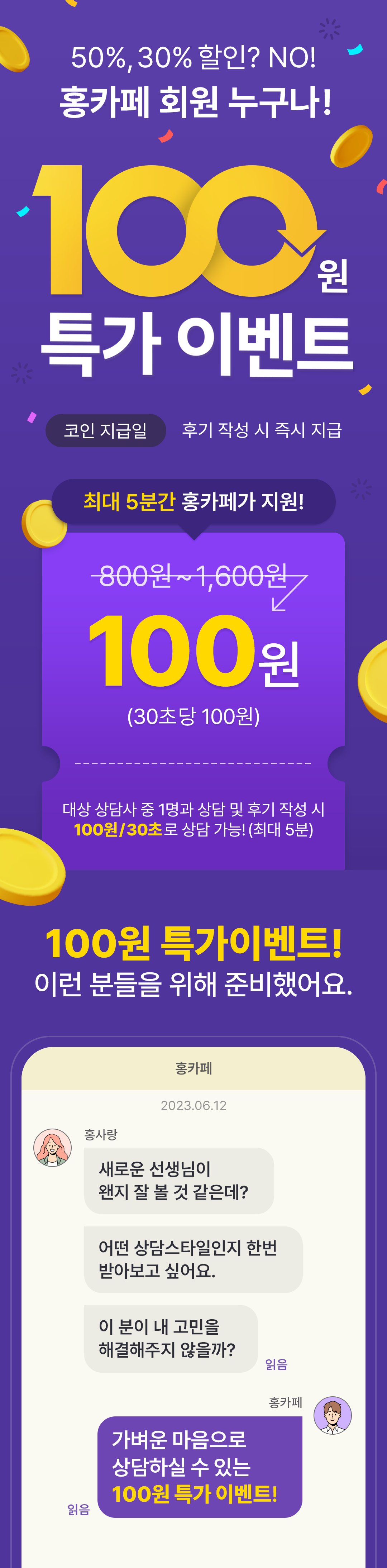 50%, 30% 할인? NO! 홍카페 회원 누구나!
              / 100원 특가 이벤트
              / 코인 지급일 후기 작성 시 즉시 지급
              / 최대 5분간 홍카페가 지원!
              / 800원 ~ 1,600원 -> 100원 (30초당 100원)
              / 대상 상담사 중 1명과 상담 및 휙 작성 시 100원/30초로 상담 가능!(최대5분)
              / 100원 특가이벤트 이런 분들을 위해 준비했어요.
              / 새로운 선생님이 왠지 잘 볼 것 같은데?
              / 어떤 상담스타일인지 한번 받아보고 싶어요.
              / 이 분이 내 고민을 해결해주지 않을까?
              / 가벼운 마음으로 상담하실 수 있는 100원 특가 이벤트!