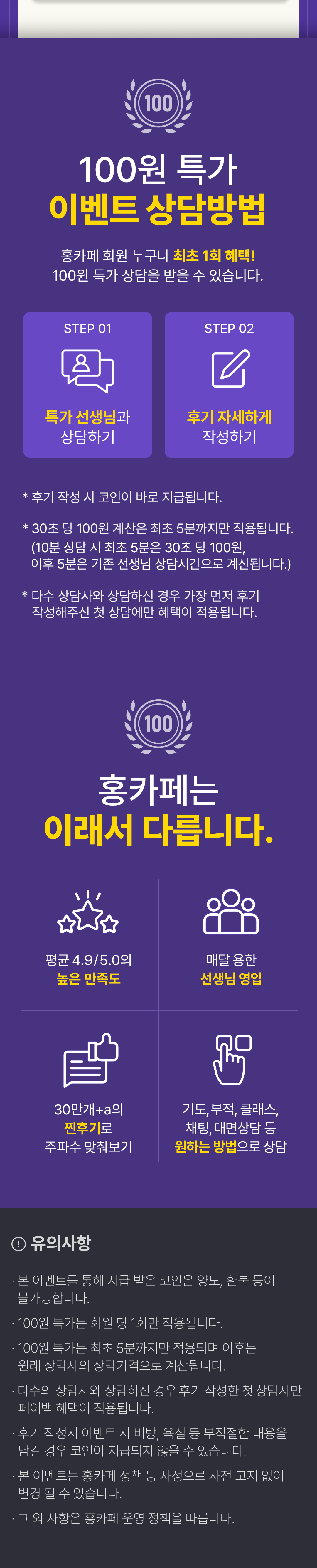 100원 특가 이벤트 상담방법
              / 홍카페 회원 누구나 최초 1회 혜택!
              / 100원 특가 상담을 받을 수 있습니다.
              / STEP 01 특가 선생님과 상담하기
              / STEP 02 후기 자세하게 작성하기
              / * 후기 작성 시 코인이 바로 지급됩니다.
              / * 30초 당 100원 계산은 최초 5분까지만 적용됩니다.
              / (10분 상담 시 최초 5분은 30초 당 100원, 이후 5분은 기존 선생님 상담시간으로 계산됩니다.)
              / * 다수 상담사와 상담하신 경우 가장 먼저 후기 작성해주신 첫 상담에만 혜택이 적용됩니다.
              / 홍카페는 이래서 다릅니다.
              / 평균 4.9/5.0 높은 만족도 / 매달 용한 선생님 영입
              / 30만개+a의 찐후기로 주파수 맞춰보기
              / 기도, 부적, 클래스, 채팅, 대면상담 등 원하는 방법으로 상담
              / 유의사항
              / · 본 이벤트를 통해 지급 받은 코인은 양도, 환불 등이 불가능합니다.
              / · 100원 특가는 회원 당 최초 1회만 적용됩니다.
              / · 100원 특가는 최초 5분까지만 적용되며 이후는 원래 상담사의 상담가격으로 계산됩니다.
              / · 다수의 상담사와 상담하신 경우 후기 작성한 첫 상담사만 페이백 혜택이 적용됩니다.
              / · 후기 작성시 이벤트 시 비방, 욕설 등 부적절한 내용을 남길 경우 코인이 지급되지 않을 수 있습니다.
              / · 본 이벤트는 홍카페 정책 등 사정으로 사전 고지 없이 변경 될 수 있습니다.
              / · 그 외 사항은 홍카페 운영 정책을 따릅니다.