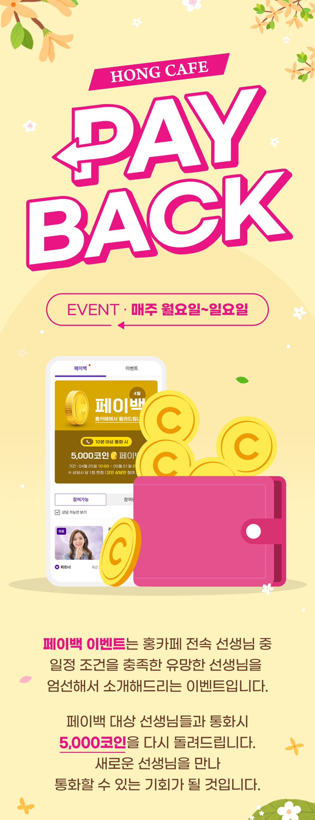 HONG CAFE PAY BACK
              / EVENT 매주 월요일~일요일-->
              / 페이백 이벤트는 홍카페 전속 선생님 중
              / 일정 조건을 충족한 유망한 선생님을
              / 엄선해서 소개해드리는 이벤트입니다.
              /
              / 페이백 대상 선생님들과 통화시
              / 5,000코인을 다시 돌려드립니다.
              / 새로운 선생님을 만나
              / 통화할 수 있는 기회가 될 것입니다.