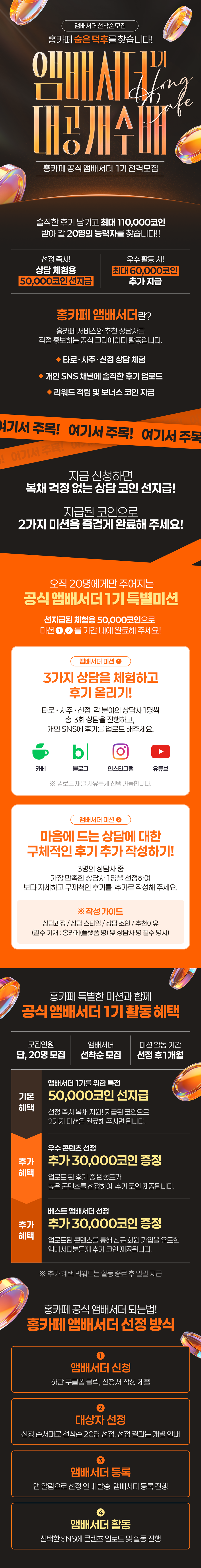앰배서더 선착순 모집
                    / 홍카페 숨은 덕후를 찾습니다!
                    / 앰배서더 1기 대공개 수배
                    / 홍카페 공식 앰배서더 1기 전격모집
                    / 솔직한 후기 남기고 최대 110,000코인
                    / 받아 갈 20명의 능력자를 찾습니다!!
                    / 선정 즉시! 상담 체험용 50,000코인 선지급
                    / 우수 활동 시! 최대 60,000코인 추가 지급
                    / 홍카페 앰배서더란?
                    / 홍카페 서비스와 추천 상담사를
                    / 직접 홍보하는 공식 크리에이터 활동입니다.
                    / ◆ 타로·사주·신점 상담 체험
                    / ◆ 개인 SNS 채널에 솔직한 후기 업로드
                    / ◆ 리워드 적립 및 보너스 코인 지급
                    / 지금 신청하면 복채 걱정 없는 상담 코인 선지급!
                    / 지급된 코인으로 2가지 미션을 즐겁게 완료해 주세요!
                    / 오직 20명에게만 주어지는
                    / 공식 앰배서더 1기 특별미션
                    / 선지급된 체험용 50,000코인으로
                    / 미션 (1), (2)를 기간 내에 완료해 주세요!
                    / 앰배서더 미션 1
                    / 3가지 상담을 체험하고 후기 올리기!
                    / 타로 · 사주 · 신점 각 분야의 상담사 1명씩
                    / 총 3회 상담을 진행하고,
                    / 개인 SNS에 후기를 업로드 해주세요.
                    / 카페 블로그 인스타그램 유튜브
                    / ※ 업로드 채널은 자유롭게 선택 가능합니다.
                    / 앰배서더 미션 2
                    / 마음에 드는 상담에 대한 구체적인 후기 추가 작성하기!
                    / 3명의 상담사 중
                    / 가장 만족한 상담사 1명을 선정하여
                    / 보다 자세하고 구체적인 후기를 추가로 작성해 주세요.
                    / ※ 작성 가이드
                    / 상담과정 / 상담 스타일 / 상담 조언 / 추천이유
                    / (필수 기재: 홍카페(플랫폼 명) 및 상담사 명 필수 명시)
                    / 홍카페 특별한 미션과 함께
                    / 공식 앰배서더 1기 활동 혜택
                    / 모집인원 단, 20명 모집
                    / 앰배서더 선착순 모집
                    / 미션 활동 기간 선정 후 1개월
                    / 기본 혜택 | 앰배서더 1기를 위한 특전 50,000코인 선지급
                    / 선정 즉시 복채 지원! 지급된 코인으로 2가지 미션을 완료해 주시면 됩니다.
                    / 추가 혜택 | 우수 콘텐츠 선정 추가 30,000코인 증정
                    / 업로드 된 후기 중 완성도가 높은 콘텐츠를 선정하여 추가 코인 제공됩니다.
                    / 추가 혜택 | 베스트 앰배서더 선정 30,000코인 증정
                    / 업로드된 콘텐츠를 통해 신규 회원 가입을 유도한 앰배서더분들께 추가 코인 제공됩니다.
                    / ※ 추가 혜택 리워드는 활동 종료 후 일괄 지급
                    / 홍카페 공식 앰배서더 되는 법!
                    / 홍카페 앰배서더 선정 방식
                    / (1) 앰배서더 신청
                    / 하단 구글폼 클릭, 신청서 작성 제출
                    / (2) 대상자 선정
                    / 신청 순서대로 선착순 20명 선정, 선정 결과는 개별 안내
                    / (3) 앰배서더 등록
                    / 앱 알림으로 선정 안내 발송, 앰배서더 등록 진행
                    / (4) 앰배서더 활동
                    / 선택한 SNS에 콘텐츠 업로드 및 활동 진행