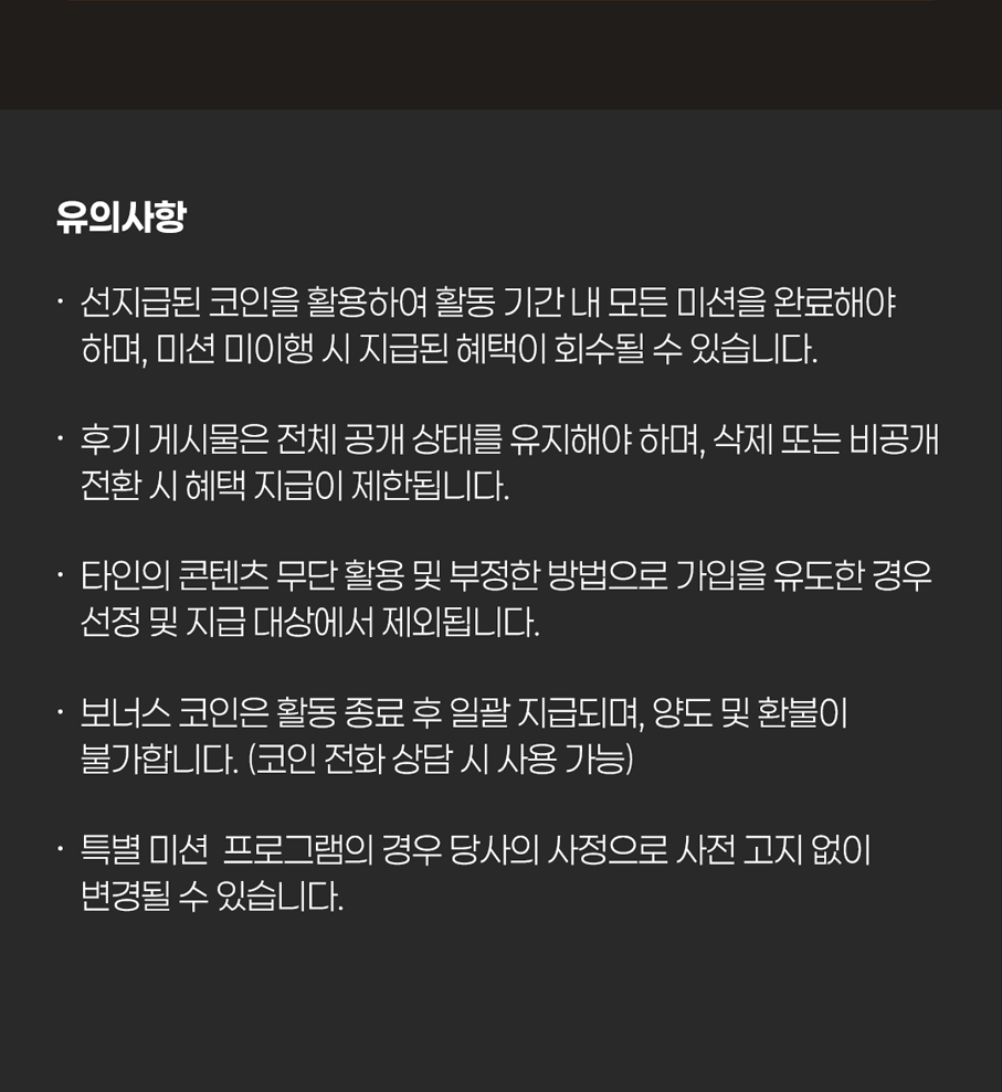 유의사항
                    / · 선지급된 코인을 활용하여 기간 내 모든 미션을 완료해야 하며, 미션 미이행 시 지급된 혜택이 회수될 수 있습니다.
                    / · 후기 게시물은 전체 공개 상태를 유지해야 하며, 삭제 또는 비공개 전환 시 혜택 지급이 제한됩니다.
                    / · 타인의 콘텐츠 무단 활용 및 부정한 방법으로 가입을 유도한 경우 선정 및 지급 대상에서 제외됩니다.
                    / · 보너스 코인은 활동 종료 후 일괄 지급되며, 양도 및 환불이 불가합니다. (코인 전화 상담 시 사용 가능)
                    / · 특별 미션 프로그램의 경우 당사의 사정으로 사전 고지 없이 변경될 수 있습니다.