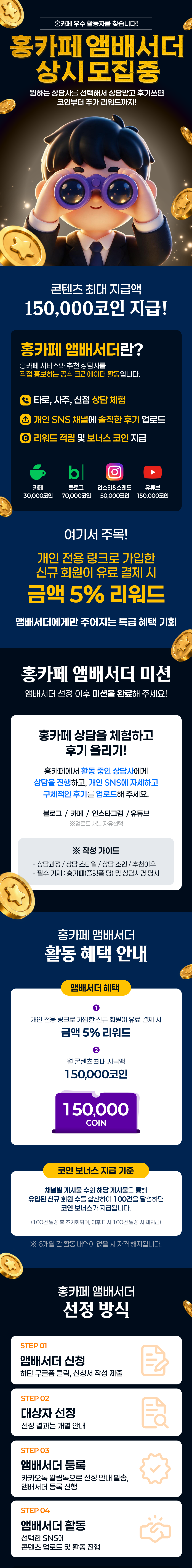 홍카페 우수활동자를 찾습니다!
홍카페앰배서더
상시모집중
원하는 상담사를 선택해서 상담받고 후기쓰면 코인부터 추가 리워드까지!
콘텐츠 최대 지급액
150,000코인 지급!
홍카페 앰배서더란?
홍카페 서비스와 추천 상담사를
직접 홍보하는 공식 크리에이터 활동입니다.
타로, 사주, 신점상담 체험
개인 SNS 채널에 솔직한 후기 업로드
리워드 적립 및 보너스 코인 지급
카페  30,000코인 ,블로그70,000코인,인스타&스레드 50,000코인,유튜브 150,000코인

여기서 주목!
개인 전용 링크로 가입한 신규 회원이 유료 결제 시
금액 5% 리워드
앰배서더에게만 주어지는 특급 혜택 기회
홍카페 앰배서더 미션
앰배서더 선정 이후 미션을 완료해 주세요!
홍카페 상담을 체험하고
후기 올리기!
홍카페에서 활동 중인 상담사에게
상담을 진행하고, 개인 SNS에 자세하고
구체적인 후기를 업로드해 주세요.
블로그 / 카페 / 인스타그램/유튜브
※업로드 채널 자유선택
※ 작성 가이드
- 상담과정 / 상담 스타일 / 상담 조언 / 추천이유
-필수 기재 : 홍카페(플랫폼 명) 및 상담사명 명시
홍카페 앰배서더
활동혜택 안내
앰배서더 혜택
-개인 전용 링크로 가입한 신규 회원이 유료 결제 시
금액 5% 리워드

-월 콘텐츠 최대 지급액
150,000코인
150,000
COIN
코인 보너스 지급 기준
채널별 게시물 수와 해당 게시물을 통해
유입된 신규 회원 수를 합산하여 100건을 달성하면 코인 보너스가 지급됩니다.
(100건 달성 후 초기화되며, 이후 다시 100건 달성시 재지급)
※6개월간 활동내역이 없을 시 자격 해지됩니다.
홍카페 앰배서더
선정 방식
STEP 01
앰배서더 신청
하단 구글폼 클릭, 신청서 작성 제출
STEP 02
대상자 선정
선정 결과는 개별 안내
STEP 03
앰배서더 등록
카카오톡 알림톡으로 선정 안내 발송,
앰배서더 등록 진행
STEP 04
앰배서더 활동
선택한 SNS에
콘텐츠 업로드 및 활동 진행