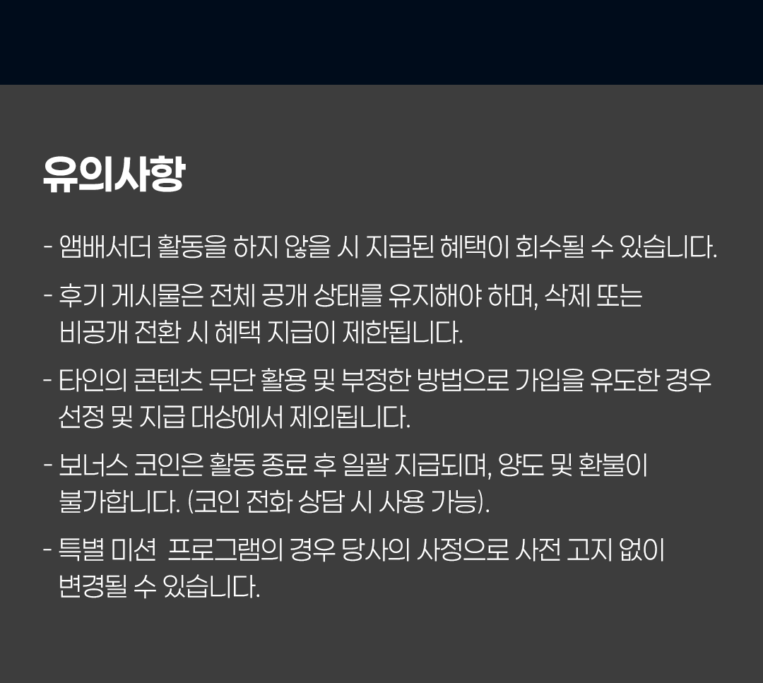 유의사항
- 앰배서더 활동을 하지 않을 시 지급된 혜택이 회수될 수 있습니다.
- 후기 게시물은 전체 공개 상태를 유지해야 하며, 삭제 또는 비공개 전환 시 혜택 지급이 제한됩니다.
- 타인의 콘텐츠 무단 활용 및 부정한 방법으로 가입을 유도한 경우 선정 및 지급 대상에서 제외됩니다.
- 보너스 코인은 활동 종료 후 일괄 지급되며, 양도 및 환불이 불가합니다. (코인 전화 상담 시 사용 가능).
- 특별 미션 프로그램의 경우 당사의 사정으로 사전 고지 없이 변경될 수 있습니다.