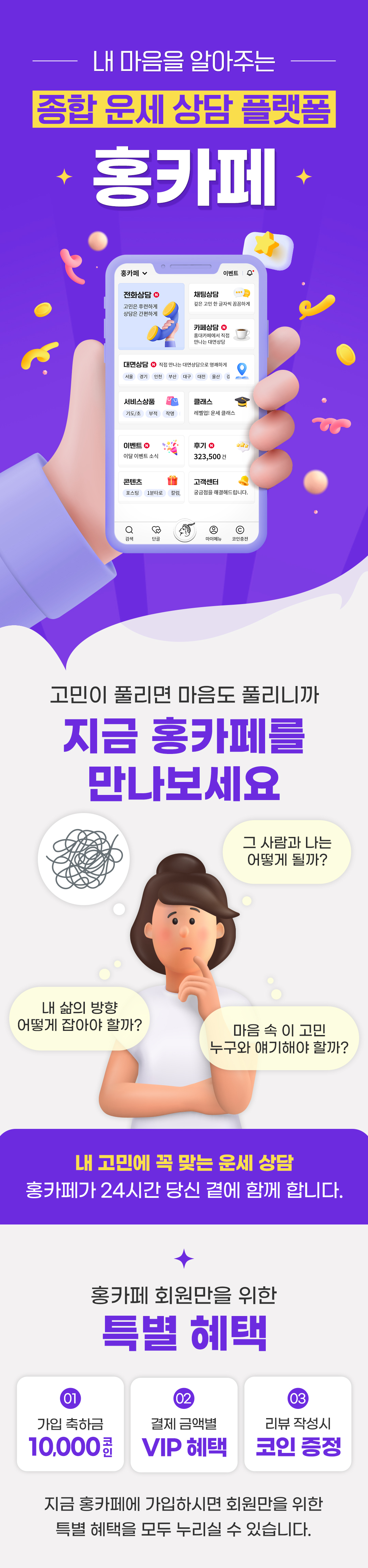 내 마음을 알아주는 종합 운세 상담 플랫폼 홍카페
    / 고민이 풀리면 마음도 풀리니까 / 지금 홍카페를 만나보세요
    / 그 사람과 나는 어떻게 될까? / 내 삶의 방향 어떻게 잡아야 할까? / 마음 속 이 고민 누구와 얘기해야 할까?
    / 내 고민에 꼭 맞는 운세 상담 홍카페가 24시간 당신 곁에 함께 합니다.
    / 홍카페 회원만을 위한 특별 혜택
    / 01 가입 축하금 10,000코인
    / 02 결제 금액별 VIP 혜택
    / 03 리뷰 작성시 코인 증정
    / 지금 홍카페에 가입하시면 회원만을 위한 특별 혜택을 모두 누리실 수 있습니다.
