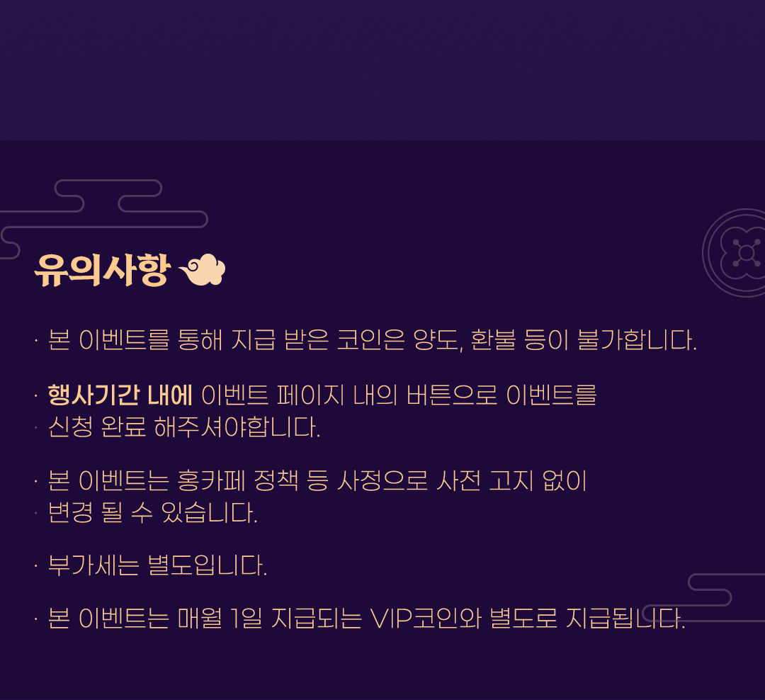 유의사항
                    / · 본 이벤트를 통해 지급 받은 코인은 양도, 환불 등이 불가합니다.
                    / · 행사기간 내에 이벤트 페이지 내의 버튼으로 이벤트를 신청 완료 해주셔야 합니다.
                    / · 본 이벤트는 홍카페 정책 등 사정으로 사전 고지 없이 변경 될 수 있습니다.
                    / · 부가세는 별도입니다.
                    / · 본 이벤트는 매월 1일 지급되는 VIP코인과 별도로 지급됩니다. 