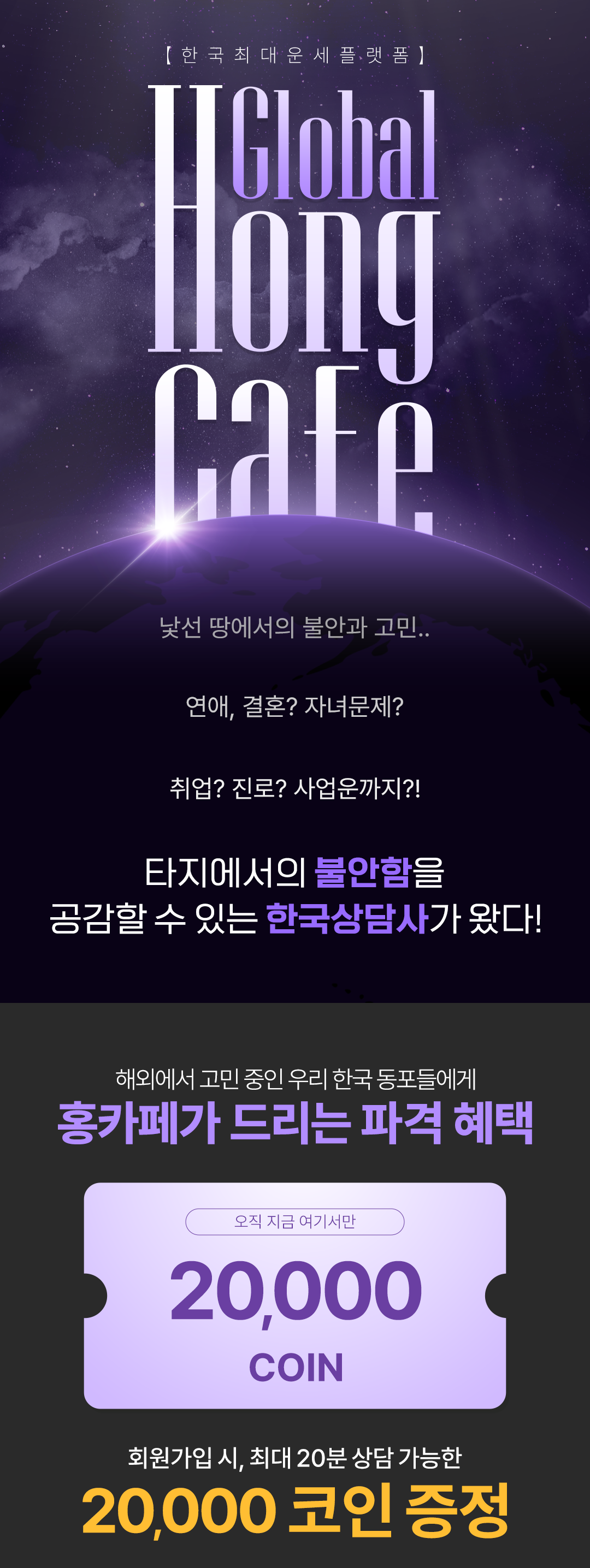 [ 한 국 최 대 운 세 플 랫 폼 ]
                    / Global Hong Cafe
                    / 낯선 땅에서의 불안과 고민..
                    / 연애, 결혼? 자녀문제?
                    / 취업? 진로? 사업운까지?!
                    / 타지에서의 불안함을 공감할 수 있는 한국상담사가 왔다!
                    / 해외에서 고민 중인 우리 한국 동포들에게
                    / 홍카페가 드리는 파격 혜택
                    / 오직 지금 여기서만 20,000 COIN
                    / 회원가입 시, 최대 20분 상담 가능한
                    / 20,000 코인 증정