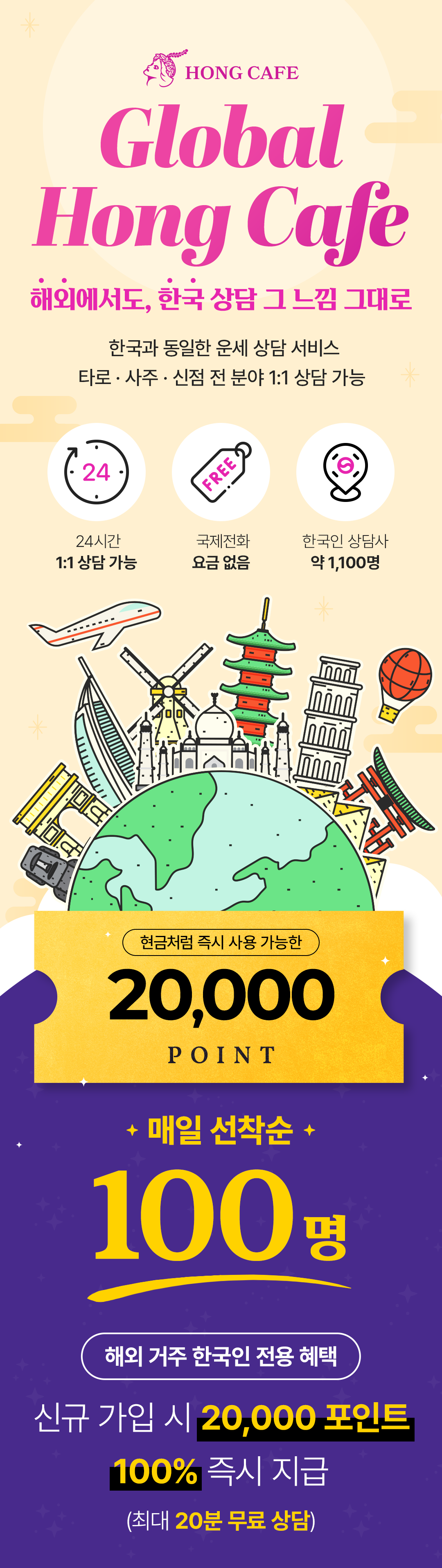 HONG CAFE
                    / Global Hong Cafe
                    / 해외에서도, 한국 상담 그 느낌 그대로
                    / 한국과 동일한 운세 상담 서비스
                    / 타로 · 사주 · 신점 전 분야 1:1 상담 가능
                    / 24시간 1:1 상담 가능
                    / 국제전화 요금 없음
                    / 한국인 상담사 약 1,100명
                    / 현금처럼 즉시 사용 가능한 20,000 POINT
                    / 매일 선착순 100명
                    / 해외 거주 한국인 전용 혜택
                    / 신규 가입 시 20,000 포인트
                    / 100% 즉시 지급
                    / (최대 20분 무료 상담)