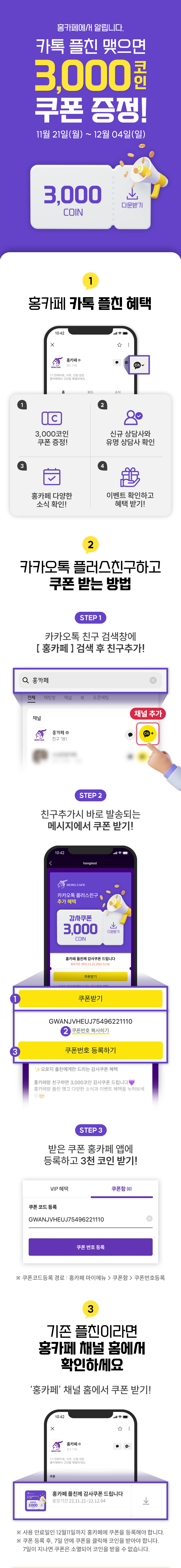 홍카페에서 알립니다. 카톡 플친 맺으면 3,000코인 쿠폰 증정! 11월 21일(월) ~ 12월 04일(일)
              / 1. 홍카페 카톡 플친 혜택
              / 1-1. 3,000코인 쿠폰 증정!
              / 1-2. 신규 상담사와 유명 상담사 확인
              / 1-3. 홍카페 다양한 소식 확인!
              / 1-4. 이벤트 확인하고 혜택 받기!
              / 2. 카카오톡 플러스친구하고 쿠폰 받는 방법
              / STEP 1 카카오톡 친구 검색창에 [ 홍카페 ] 검색 후 친구추가!
              / STEP 2 친구추가시 바로 발송되는 메시지에서 쿠폰 받기!
              / STEP 3 받은 쿠폰 홍카페 앱에 등록하고 3천 코인 받기!
              / 3. 기존 플친이라면 홍카페 채널 홈에서 확인하세요
              / · '홍카페' 채널 홈에서 쿠폰 받기!