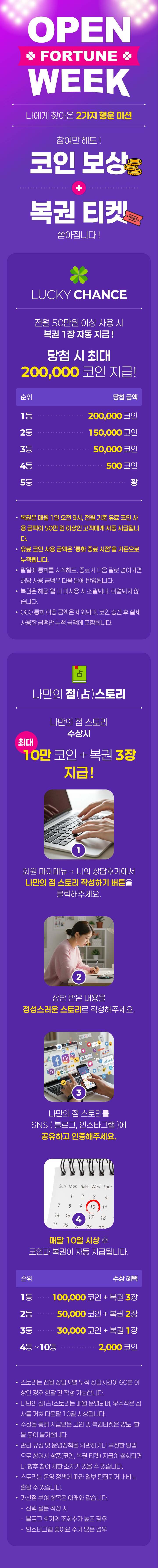 OPEN FORTUNE WEEK
                    / 나에게 찾아온 2가지 행운 미션
                    / 참여만 해도! 코인 보상 + 복권 티켓 쏟아집니다!
                    / LUCKY CHANCE
                    / 전월 50만원 이상 사용 시
                    / 복권 1장 자동 지급!
                    / 당첨 시 최대 200,000 코인 지급!
                    / 순위 · 당첨금액
                    / 1등 · 200,000 코인
                    / 2등 · 150,000 코인
                    / 3등 · 50,000 코인
                    / 4등 · 500 코인
                    / 5등 · 꽝
                    / · 복권은 매월 1일 오전 9시, 전월 기준 유료 코인 사용 금액이 50만 원 이상인 고객에게 자동 지급됩니다.
                    / · 유료 코인 사용 금액은 '통화 종료 시점'을 기준으로 누적됩니다.
                    / · 말일에 통화를 시작해도, 종료가 다음 달로 넘어가면 해당 사용 금액은 다음 달에 반영됩니다.
                    / · 복권은 해당 월 내 미사용 시 소멸되며, 이월되지 않습니다.
                    / · 060 통화 이용 금액은 제외되며, 코인 충전 후 실제 사용한 금액만 누적 금액에 포함됩니다.
                    / 나만의 점(占)스토리
                    / 나만의 점 스토리 수상시
                    / 최대 10만 코인 + 복권 3장 지급!
                    / (1) 회원 마이메뉴 -> 나의 상담후기에서 나만의 점 스토리 작성하기 버튼을 클릭해주세요.
                    / (2) 상담 받은 내용을 정성스러운 스토리로 작성해주세요.
                    / (3) 나만의 점 스토리를 SNS ( 블로그, 인스타그램 )에 공유하고 인증해주세요.
                    / (4) 매달 10일 시상 후 코인과 복권이 자동으로 지급됩니다.
                    / 순위 · 수상 혜택
                    / 1등 · 100,000 코인 + 복권 3장
                    / 2등 · 50,000 코인 + 복권 2장
                    / 3등 · 30,000 코인 + 복권 1장
                    / 4등 ~ 10등 · 2,000 코인
                    / · 스토리는 전월 상담사별 누적 상담시간이 60분 이상인 경우 한달 간 작성 가능합니다.
                    / · 나만의 점(占)스토리는 매월 운영되며, 우수작은 심사를 거쳐 다음달 10일 시상됩니다.
                    / · 수상을 통해 지급받은 코인 및 복권티켓은 양도, 환불 등이 불가합니다.
                    / · 관리 규정 및 운영정책을 위반하거나 부정한 방법으로 참여시 상품(코인, 복권티켓) 지급이 철회되거나 향후 참여 제한 조치가 있을 수 있습니다.
                    / · 스토리는 운영 정책에 따라 일부 편집되거나 비노출될 수 있습니다.
                    / · 가산점 부여 항목은 아래와 같습니다.
                    / - 선택 질문 작성 시
                    / - 블로그 후기의 조회수가 높은 경우
                    / - 인스타그램 좋아요 수가 많은 경우