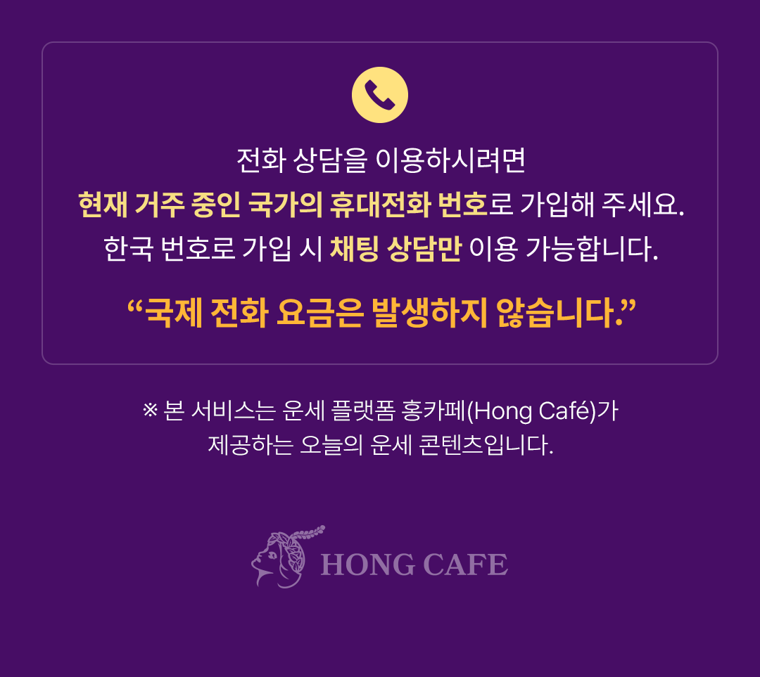 전화 상담을 이용하시려면
                    / 현재 거주 중인 국가의 휴대전화 번호로 가입해 주세요.
                    / 한국 번호로 가입 시 채팅 상담만 이용 가능합니다.
                    / ※ 본 서비스는 운세 플랫폼 홍카페(Hong Cafe)가 
                    / ”국제 전화 요금은 발생하지 않습니다.”
                    / 제공하는 오늘의 운세 콘텐츠입니다.