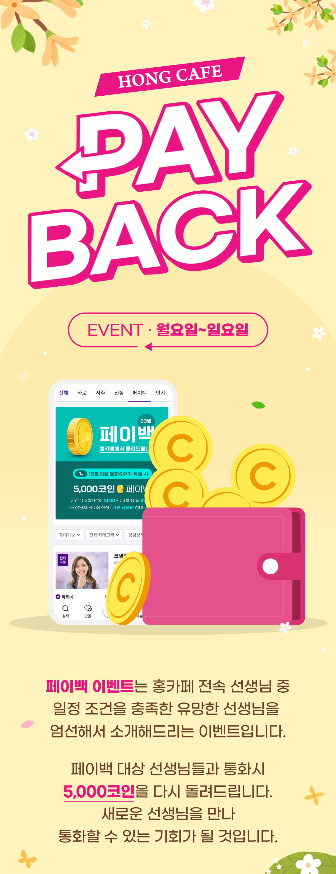 HONG CAFE PAYBACK
              / EVENT · 월요일~일요일
              / 페이백 이벤트는 홍카페 전속 선생님 중
              / 일정 조건을 충족한 유망한 선생님을
              / 엄석해서 소개해드리는 이벤트입니다.
              / 페이백 대상 선생님들과 통화시
              / 5,000코인으을 다시 돌려드립니다.
              / 새로운 선생님을 만나
              / 통화할 수 있는 기회가 될 것입니다.