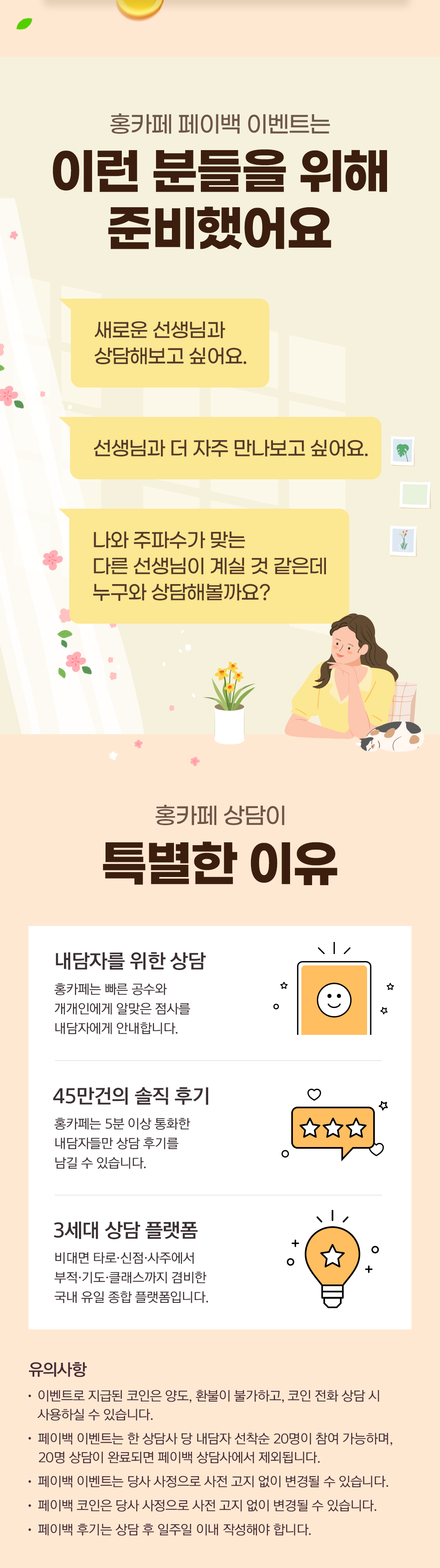 홍카페 페이백 이벤트는 이런 분들을 위해 준비했어요
              / 새로운 선생님과 상담해보고 싶어요.
              / 선생님과 더 자주 만나보고 싶어요.
              / 나와 주파수가 맞는 다른 선생님이 계실 것 같은데 누구와 상담해볼까요?
              / 홍카페 상담이 특별한 이유
              / 내담자를 위한 상담
              / 홍카페는 빠른 공수와 개개인에게 알맞은 점사를 내담자에게 안내합니다.
              / 45만건의 솔직 후기
              / 홍카페는 5분 이상 통화한 내담자들만 상담 후기를 남길 수 있습니다.
              / 3세대 상담 플랫폼
              / 비대면·타로·신점·사주에서 부적·기도·클래스까지 겸비한 국내 유일 종합 플랫폼입니다.
              / 유의사항
              / · 이벤트로 지급된 코인은 양도, 환불이 불가하고, 코인 전화 상담 시 사용하실 수 있습니다.
              / · 페이백 이벤트는 한 상담사 당 내담자 선착순 20명이 참여 가능하며, 20명 상담이 완료되면 페이백 상담사에서 제외됩니다.
              / · 페이백 이벤트는 당사 사정으로 사전 고지 없이 변경될 수 있습니다.
              / · 페이백 코인은 당사 사정으로 사전 고지 없이 변경될 수 있습니다.
              / · 페이백 후기는 상담 후 일주일 이내 작성해야 합니다.