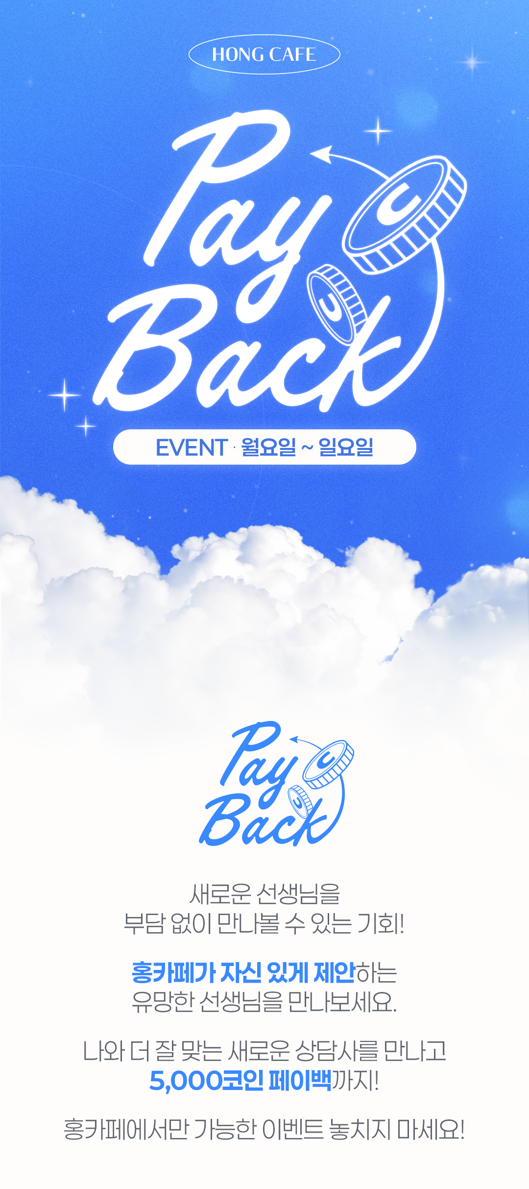HONG CAFE
                    / payback
                    / EVENT · 월요일 ~ 일요일
                    / payback
                    / 새로운 선생님을
                    / 부담 없이 만나볼 수 있는 기회!
                    / 홍카페가 자신 있게 제안하는
                    / 유먕한 선생님을 만나보세요.
                    / 나와 더 잘 맞는 새로운 상담사를 만나고
                    / 5,000코인 페이백까지!
                    / 홍카페에서만 가능한 이벤트 놓치지 마세요!