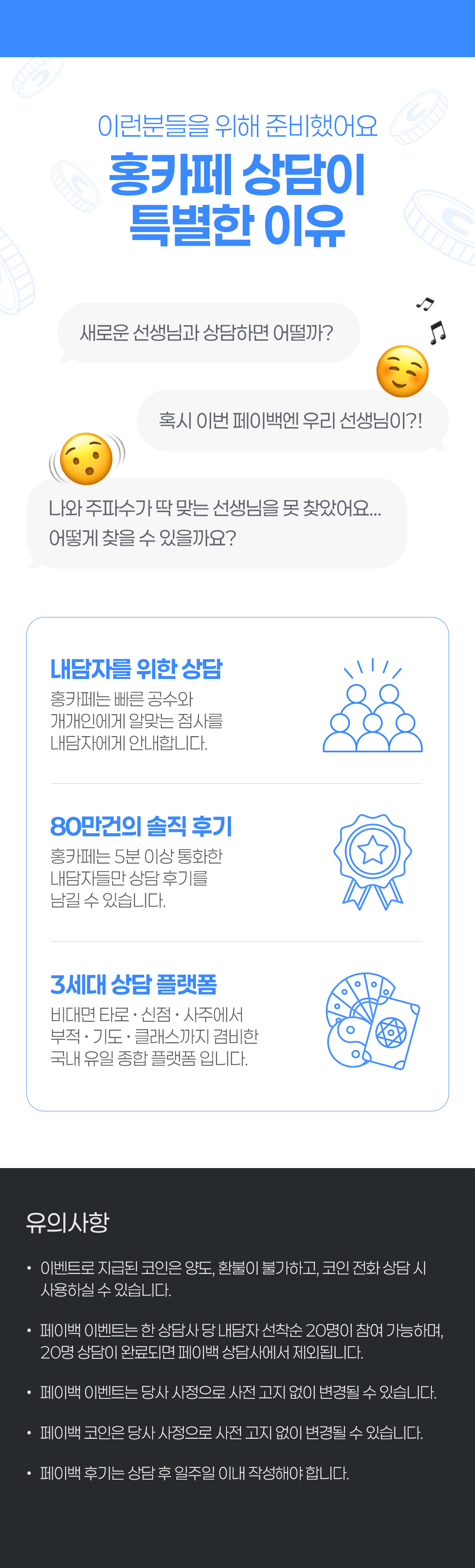 이런분들을 위해 준비했어요
                    / 홍카페 상담이 특별한 이유
                    / 새로운 선생님과 상담하면 어떨까?
                    / 혹시 이번 페이백엔 우리 선생님이?!
                    / 나와 주파수가 딱 맞는 선생님을 못 찾았어요... 어떻게 찾을 수 있을까요?
                    / 내담자를 위한 상담
                    / 홍카페는 빠른 공수와 개개인에게 알맞는 점사를 내담자에게 안내합니다.
                    / 80만건의 솔직 후기
                    / 홍카페는 5분 이상 통화한 내담자들만 상담 후기를 남길 수 있습니다.
                    / 3세대 상담 플랫폼
                    / 비대면 타로·신점·사주에서 부적·기도·클래스까지 겸비한 국내 유일 종합 플랫폼 입니다.
                    / 유의사항
                    / · 이벤트로 지급된 코인은 양도, 환불이 불가하고, 코인 전화 상담 시 사용하실 수 있습니다.
                    / · 페이백 이벤트는 한 상담사 당 내담자 선착순 20명이 참여 가능하며,
                    /   20명 상담이 완료되면 페이백 상담사에서 제외됩니다.
                    / · 페이백 이벤트는 당사 사정으로 사전 고지 없이 변경될 수 있습니다.
                    / · 페이백 코인은 당사 사정으로 사전 고지 없이 변경될 수 있습니다.
                    / · 페이백 후기는 상담 후 일주일 이내 작성해야 합니다.
