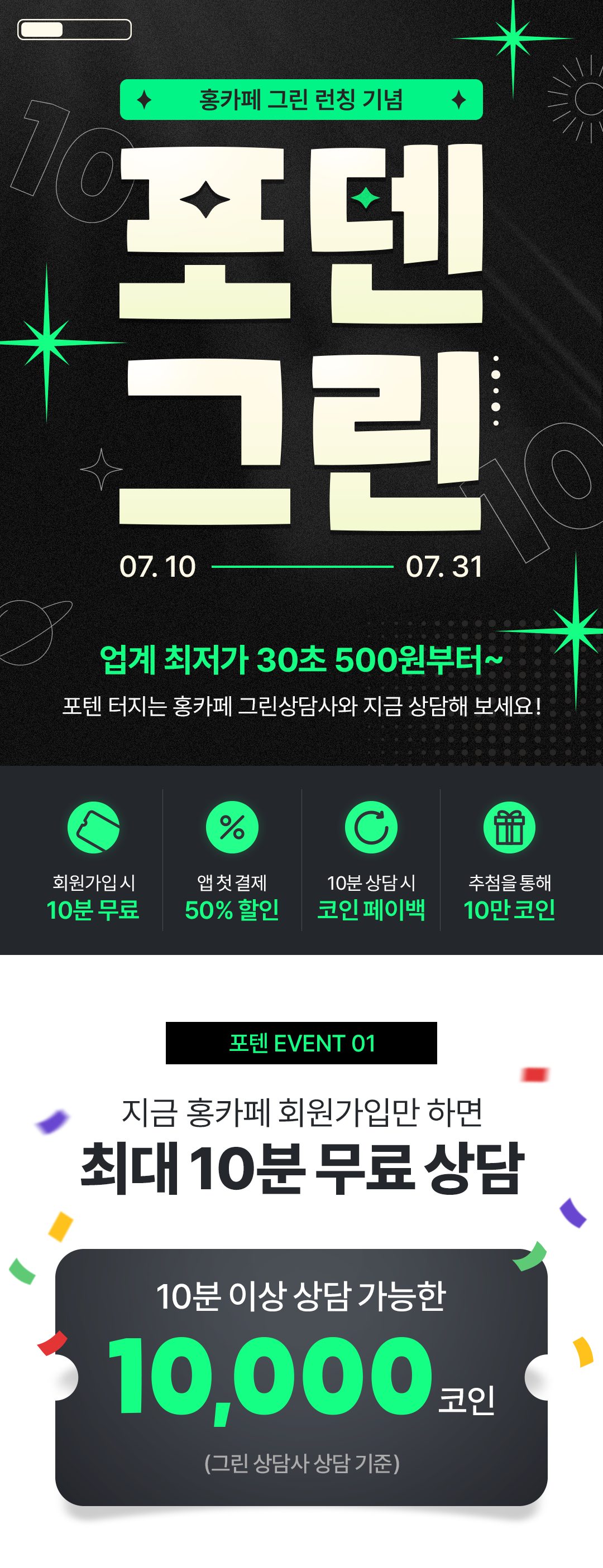 홍카페 그린 런칭 기념
                                            / 포텐그린
                                            / 7월 10일 ~ 7월 31일
                                            / 업계 최저가 30초 500원부터~
                                            / 포텐 터지는 홍카페 그린상담사와 지금 상담해 보세요!
                                            / 회원가입시 10분 무료
                                            / 앱 첫 결제 50% 할인
                                            / 10분 상담 시 코인 페이백
                                            / 추첨을 통해 10만 코인
                                            / 포텐 EVENT 01
                                            / 지금 홍카페 회원가입만 하면
                                            / 최대 10분 무료 상담
                                            / 10분 이상 상담 가능한 10,000코인 (그린 상담사 상담 기준)
                                            