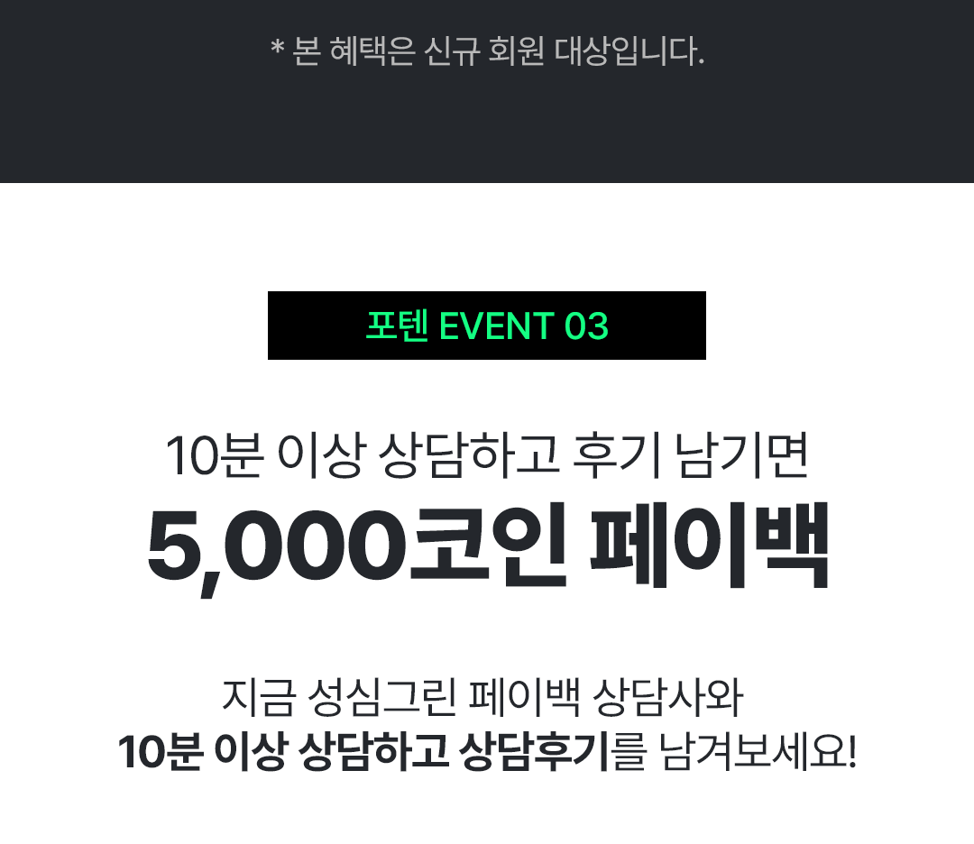 *본 혜택은 신규 회원 대상입니다
                                            / 포텐 EVENT3
                                            / 10분 이상 상담하고 후기 남기면
                                            / 5,000코인 페이백
                                            / 지금 성심그린 페이백 상담사와
                                            / 10분 이상 상담하고 상담후기를 남겨보세요!
                                            