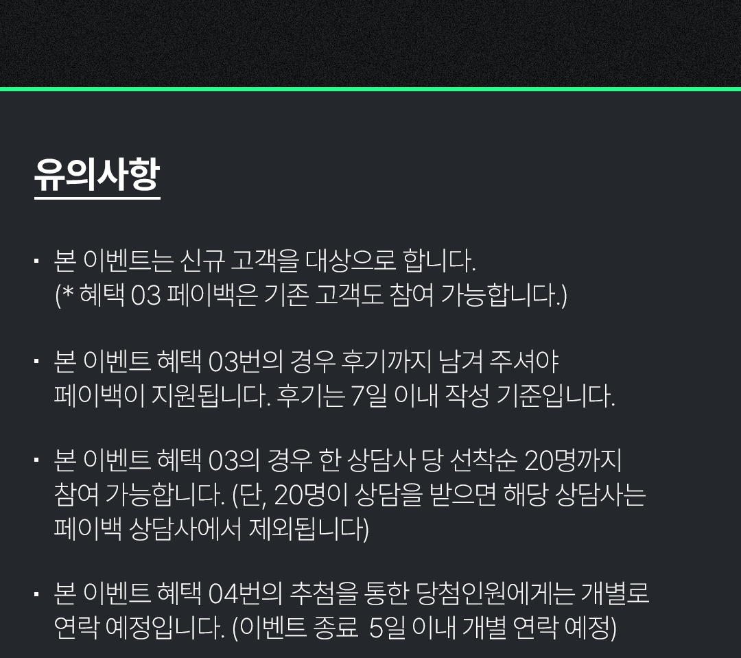 유의사항
                                            / 본 이벤트는 신규 고객을 대상으로 합니다.
                                            / (*혜택 03 페이백은 기존 고객도 참여 가능합니다.)
                                            / 본 이벤트 혜택 03번의 경우 후기까지 남겨 주셔야 페이백이 지원됩니다. 후기는 7일 이내 작성 기준입니다.
                                            / 본 이벤트 혜택 03의 경우 한 상담사 당 선착순 20명까지 참여 가능합니다. (단, 20명이 상담을 받으면 해당 상담사는 페이백 상담사에서 제외됩니다)
                                            / 본 이벤트 혜택 04번의 추첨을 통한 당첨인원에게는 개별로 연락 예정입니다. (이벤트 종료 5일 이내 개별 연락 예정)
                                            