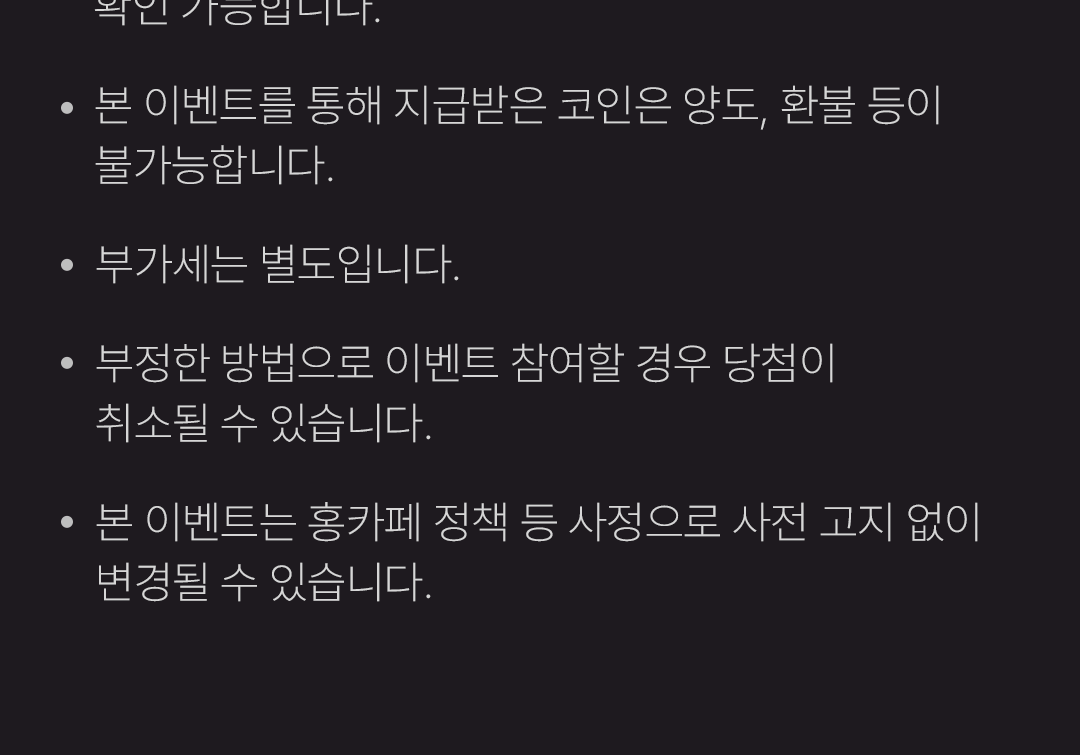  · 본 이벤트를 통해 지급받은 코인은 양도, 환불 등이 불가능합니다.
                    / · 부가세는 별도입니다.
                    / · 부정한 방법으로 이벤트 참여할 경우 당첨이 취소될 수 있습니다.
                    / · 본 이벤트는 홍카페 정책 등 사정으로 사전 고지 없이 변경될 수 있습니다.