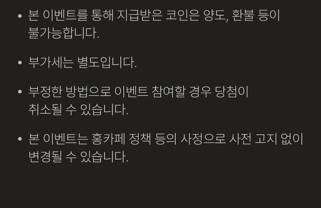  · 본 이벤트는 통해 지급받은 코인은 양도, 환불 등이 불가능합니다.
            / · 부가세는 별도입니다.
            / · 부정한 방법으로 이벤트 참여할 경우 당첨이 취소될 수 있습니다.
            / · 본 이벤트는 홍카페 정책 등의 사정으로 사전 고지 없이 변경될 수 있습니다.