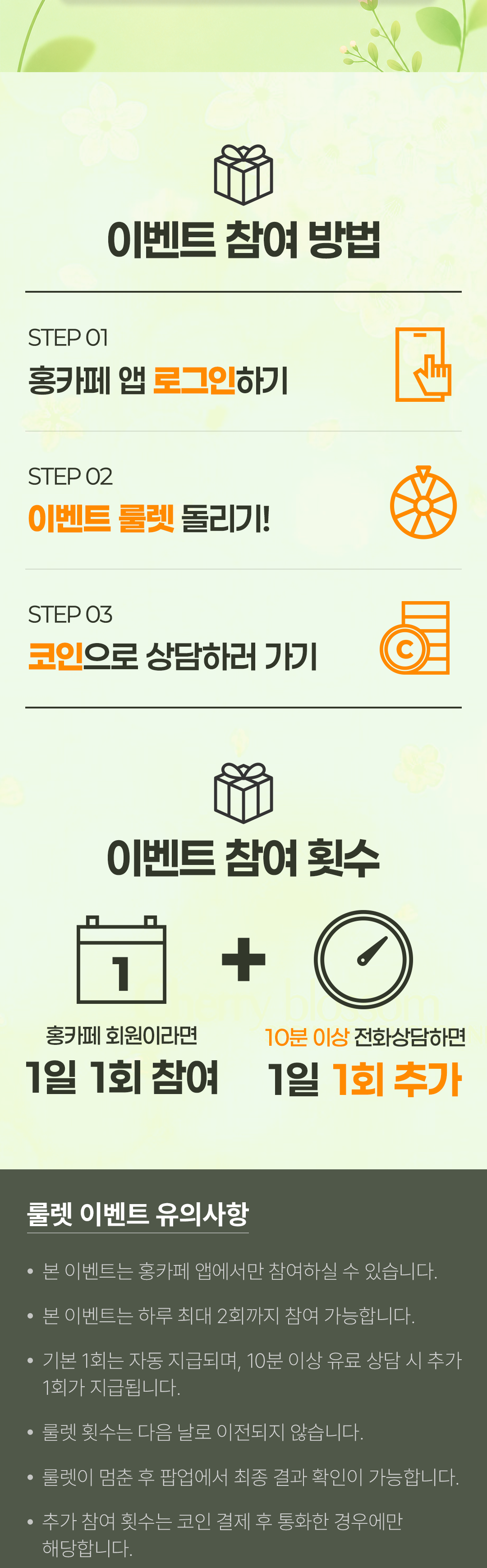 이벤트 참여 방법
            / STEP 01 홍카페 앱 로그인하기
            / STEP 02 이벤트 룰렛 돌리기!
            / STEP 03 코인으로 상담하러 가기
            / 이벤트 참여 횟수
            / 홍카페 회원이라면 1일 1회 참여
            / + 10분 이상 전화상담하면 1일 1회 추가
            / 룰렛 이벤트 유의사항
            / · 본 이벤트는 홍카페 앱에서만 참여하실 수 있습니다.
            / · 본 이벤트는 하루 최대 2회까지 참여 가능합니다.
            / · 기본 1회는 자동으로 지급되며, 10분 이상 유료 상담 시 추가 1회가 지급됩니다.
            / · 룰렛 횟수는 다음 날로 이전되지 않습니다.
            / · 룰렛이 멈춘 후 팝업에서 최종 결과 확인이 가능합니다.
            / · 추가 참여 횟수는 코인 결제 후 통화한 경우에만 해당합니다.