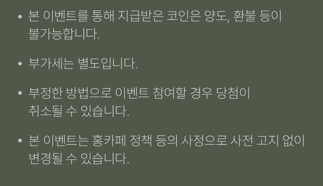  · 본 이벤트는 통해 지급받은 코인은 양도, 환불 등이 불가능합니다.
            / · 부가세는 별도입니다.
            / · 부정한 방법으로 이벤트 참여할 경우 당첨이 취소될 수 있습니다.
            / · 본 이벤트는 홍카페 정책 등의 사정으로 사전 고지 없이 변경될 수 있습니다.