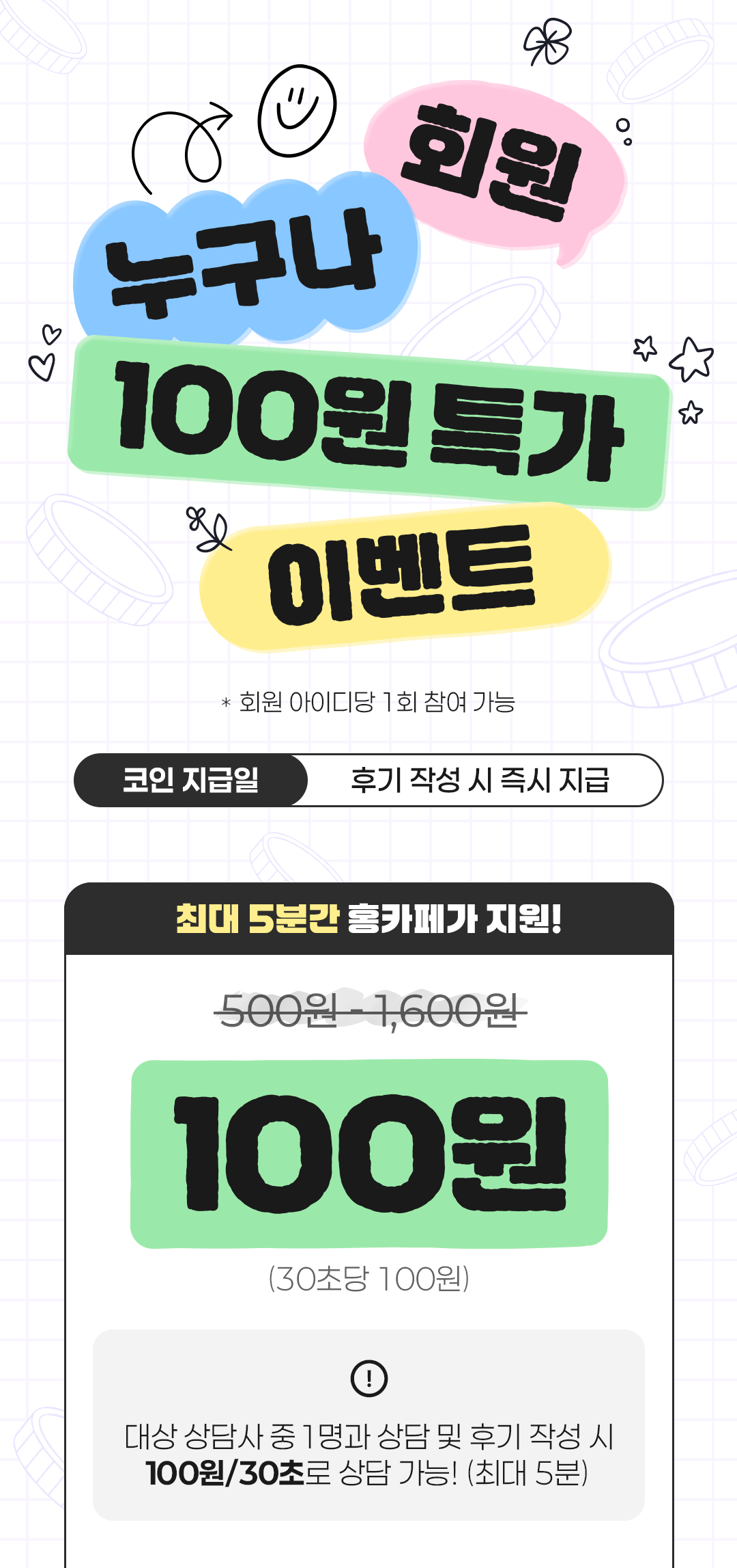회원 누구나 100원 특가 이벤트
                    / * 회원 아이디당 1회 참여 가능
                    / 코인 지급일 후기 작성 시 즉시 지급
                    / 최대 5분간 홍카페가 지원!
                    / 500원 - 1,600원 X
                    / 100원
                    / (30초당 100원)
                    / 대상 상담사 중 1명과 상담 및 후기 작성 시
                    / 100원/30초로 상담 가능! (최대 5분)
