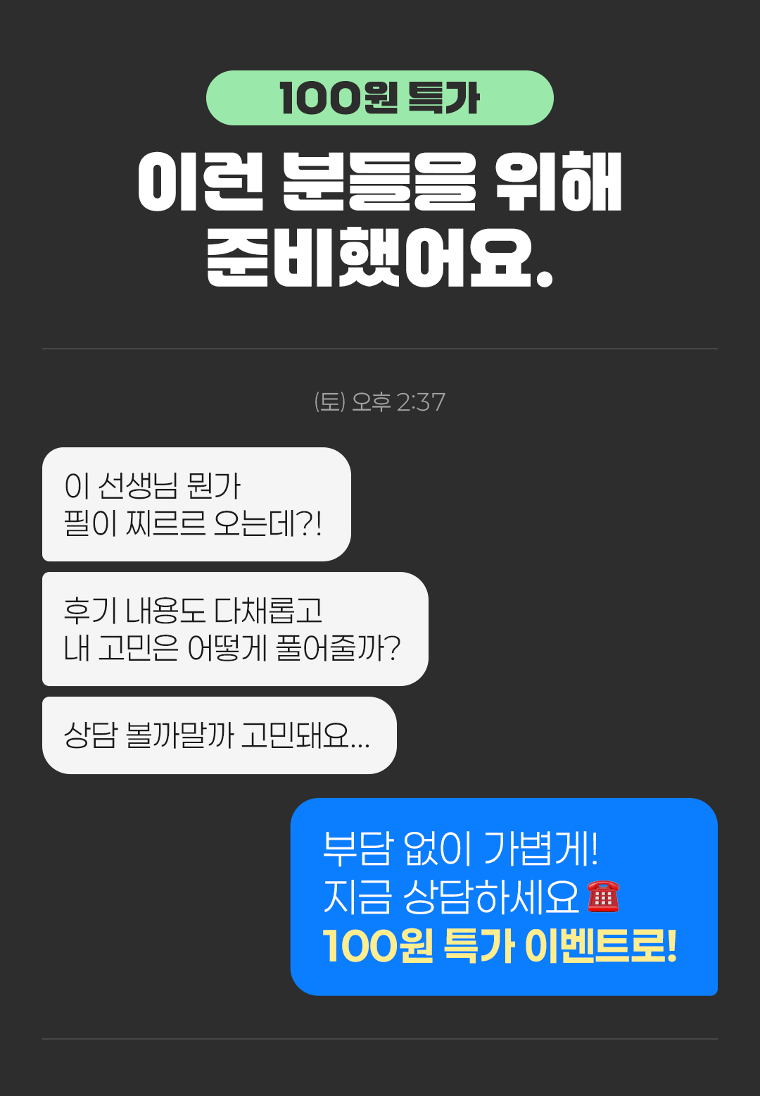 100원 특가
                    / 이런 분들을 위해 준비했어요.
                    / (토) 오후 2:37
                    / 이 선생님 뭔가 필이 찌르르 오는데?!
                    / 후기 내용도 다채롭고 내 고민은 어떻게 풀어줄까?
                    / 상담 볼까말까 고민돼요...
                    / 부담 없이 가볍게! 지금 상담하세요 100원특가 이벤트로!