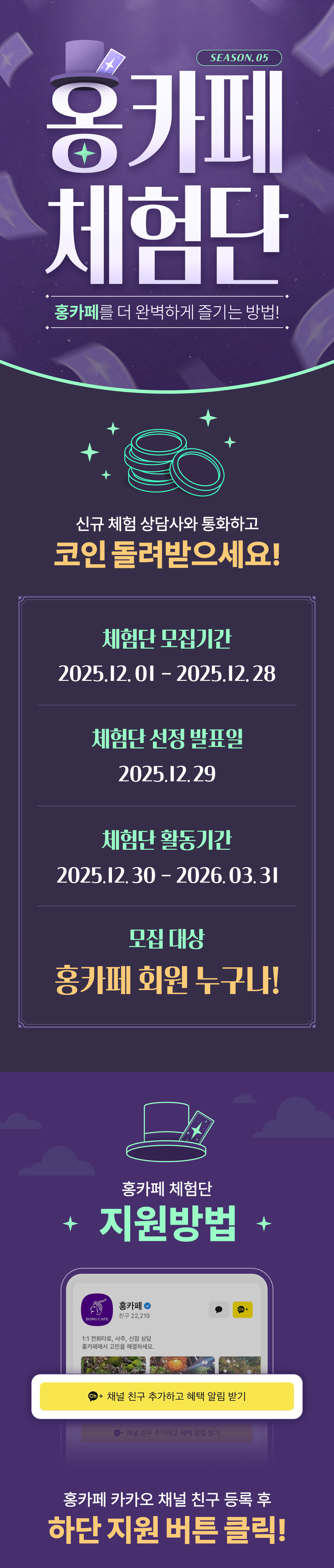 SEASON. 05
                    / 홍카페 체험단
                    / 홍카페를 더 완벽하게 즐기는 방법!
                    / 신규 체험 상담사와 통화하고
                    / 코인 돌려받으세요!
                    / 체험단 모집기간
                    / 2025.12.01 - 2025.12.28
                    / 체험단 선정 발표일
                    / 2025.12.29
                    / 체험단 활동기간
                    / 2025.12.30 - 2026.03.31
                    / 모집 대상
                    / 홍카페 회원 누구나!
                    / 홍카페 체험단 지원방법
                    / 홍카페 카카오 채널 친구 등록 후
                    / 하단 지원 버튼 클릭!