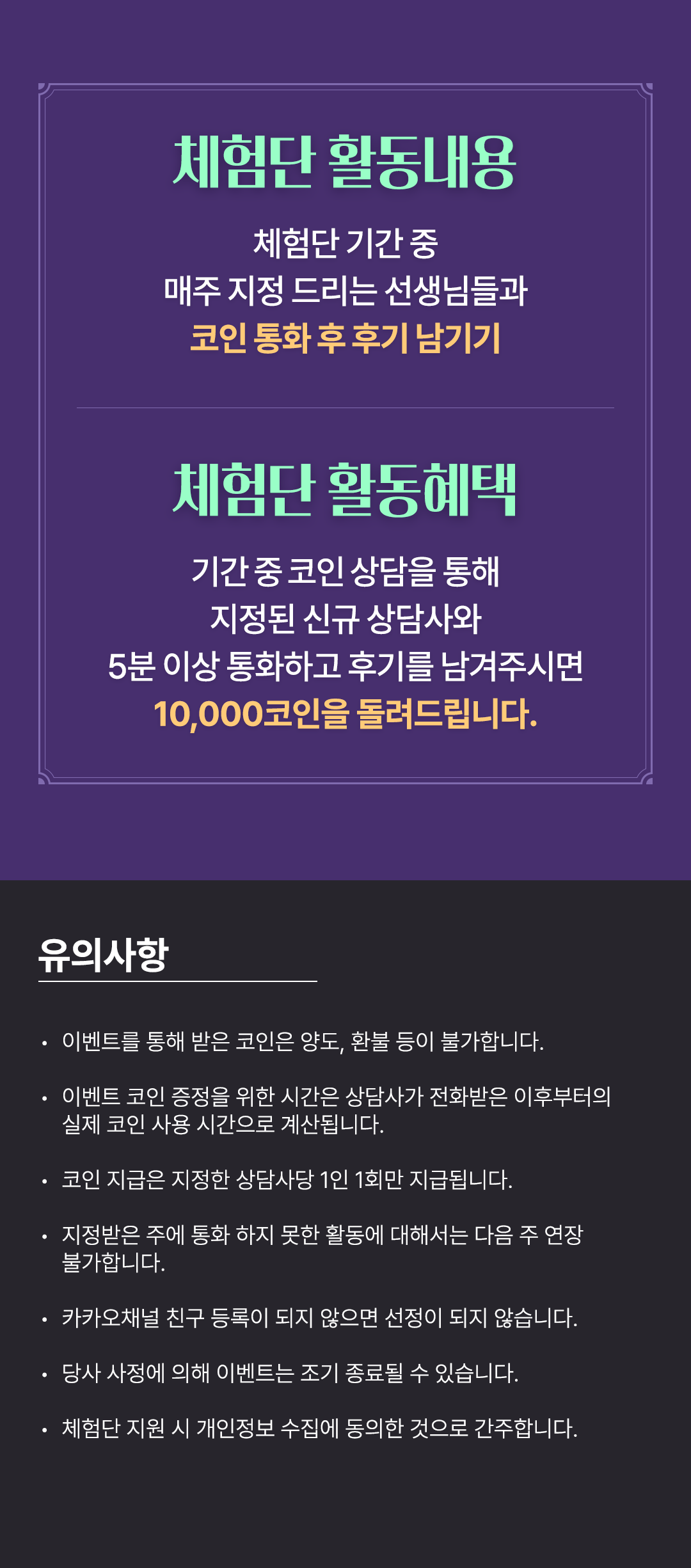 체험단 활동내용
                    / 체험단 기간 중
                    / 매주 지정 드리는 선생님들과
                    / 코인 통화 후 후기 남기기
                    / 체험단 활동혜택
                    / 기간 중 코인 상담을 통해
                    / 지정된 신규 상담사와
                    / 5분 이상 통화하고 후기를 남겨주시면
                    / 10,000코인을 돌려드립니다.
                    / 유의사항
                    / · 이벤트를 통해 받은 코인은 양도, 환불 등이 불가합니다.
                    / · 이벤트 코인 증정을 위한 시간은 상담사가 전화받은 이후부터의 실제 코인 사용 시간으로 계산됩니다.
                    / · 코인 지급은 지정한 상담사당 1인 1회만 지급됩니다.
                    / · 지정받은 주에 통화 하지 못한 활동에 대해서는 다음 주 연장 불가합니다.
                    / · 카카오채널 친구 등록이 되지 않으면 선정이 되지 않습니다.
                    / · 당사 사정에 의해 이벤트는 조기 종료될 수 있습니다.
                    / · 체험단 지원 시 개인정보 수집에 동의한 것으로 간주합니다.