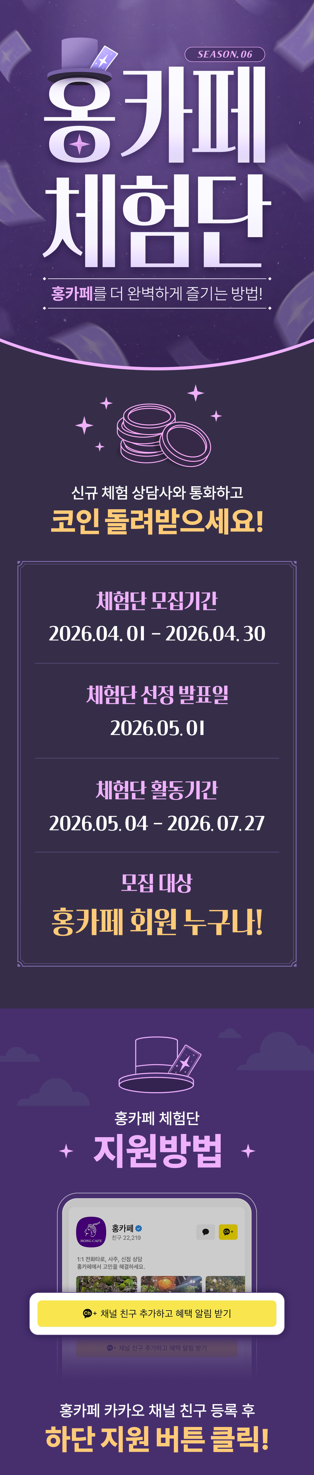 SEASON. 06
                    / 홍카페 체험단
                    / 홍카페를 더 완벽하게 즐기는 방법!
                    / 신규 체험 상담사와 통화하고
                    / 코인을 돌려받으세요!
                    / 체험단 모집기간
                    / 2026.04.01 - 2026.04.30
                    / 체험단 선정 발표일
                    / 2026.05.01
                    / 체험단 활동기간
                    / 2026.05.04 - 2026.07.27
                    / 모집 대상
                    / 홍카페 회원 누구나!
                    / 홍카페 체험단
                    / 지원방법
                    / 홍카페 카카오 채널 친구 등록 후
                    / 하단 지원 버튼 클릭!