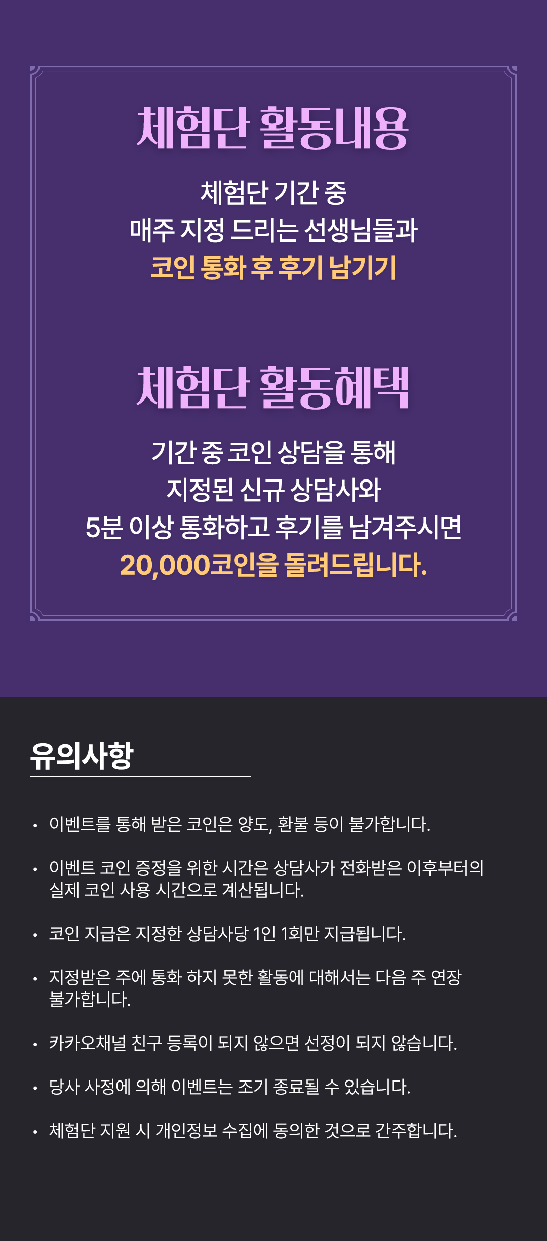체험단 활동내용
                    / 체험단 기간 중
                    / 매주 지정 드리는 선생님들과
                    / 코인 통화 후 후기 남기기
                    / 체험단 활동혜택
                    / 기간 중 코인 상담을 통해
                    / 지정된 신규 상담사와
                    / 5분 이상 통화하고 후기를 남겨주시면
                    / 20,000코인을 돌려드립니다.
                    / 유의사항
                    / · 이벤트를 통해 받은 코인은 양도, 환불 등이 불가합니다.
                    / · 이벤트 코인 증정을 위한 시간은 상담사가 전화받은 이후부터의
                    / 실제 코인 사용 시간으로 계산됩니다.
                    / · 코인 지급은 지정한 상담사당 1인 1회만 지급됩니다.
                    / · 지정받은 주에 통화 하지 못한 활동에 대해서는 다음 주 연장 불가합니다.
                    / · 카카오채널 친구 등록이 되지 않으면 선정이 되지 않습니다.
                    / · 당사 사정에 의해 이벤트는 조기 종료될 수 있습니다.
                    / · 체험단 지원 시 개인정보 수집에 동의한 것으로 간주합니다.