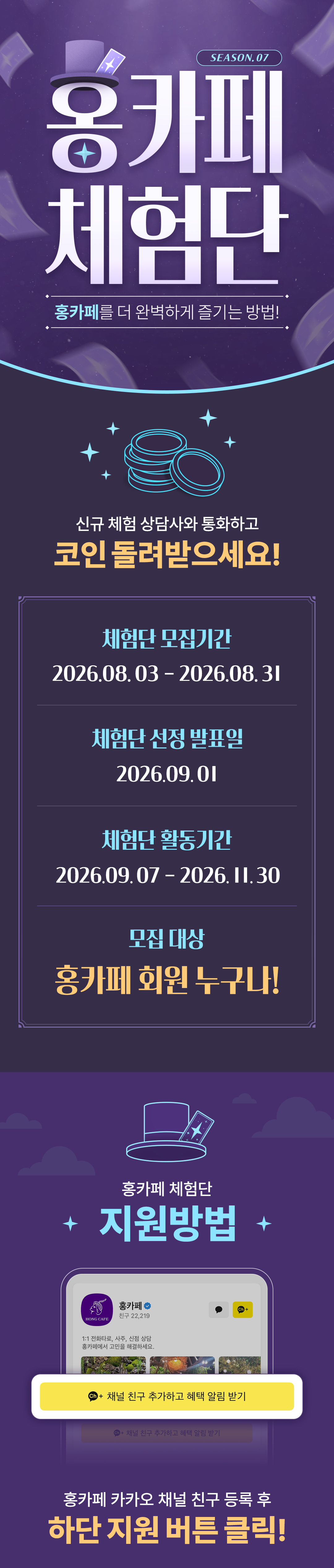 홍카페 체험단 season.07
                    / 홍카페를 더 완벽하게 즐기는 방법!
                    / 신규 체험 상담사와 통화하고
                    / 코인 돌려받으세요!
                    / 체험단 모집기간
                    / 2026.08.03 - 2026.08.31
                    / 체험단 선정 발표일
                    / 2026.09.01
                    / 체험단 활동기간
                    / 2026.09.07 - 2026.11.30
                    / 모집 대상
                    / 홍카페 회원 누구나!
                    / 홍카페 체험단
                    / 지원방법
                    / 홍카페 카카오 채널 친구 등록 후
                    / 하단 지원 버튼 클릭!