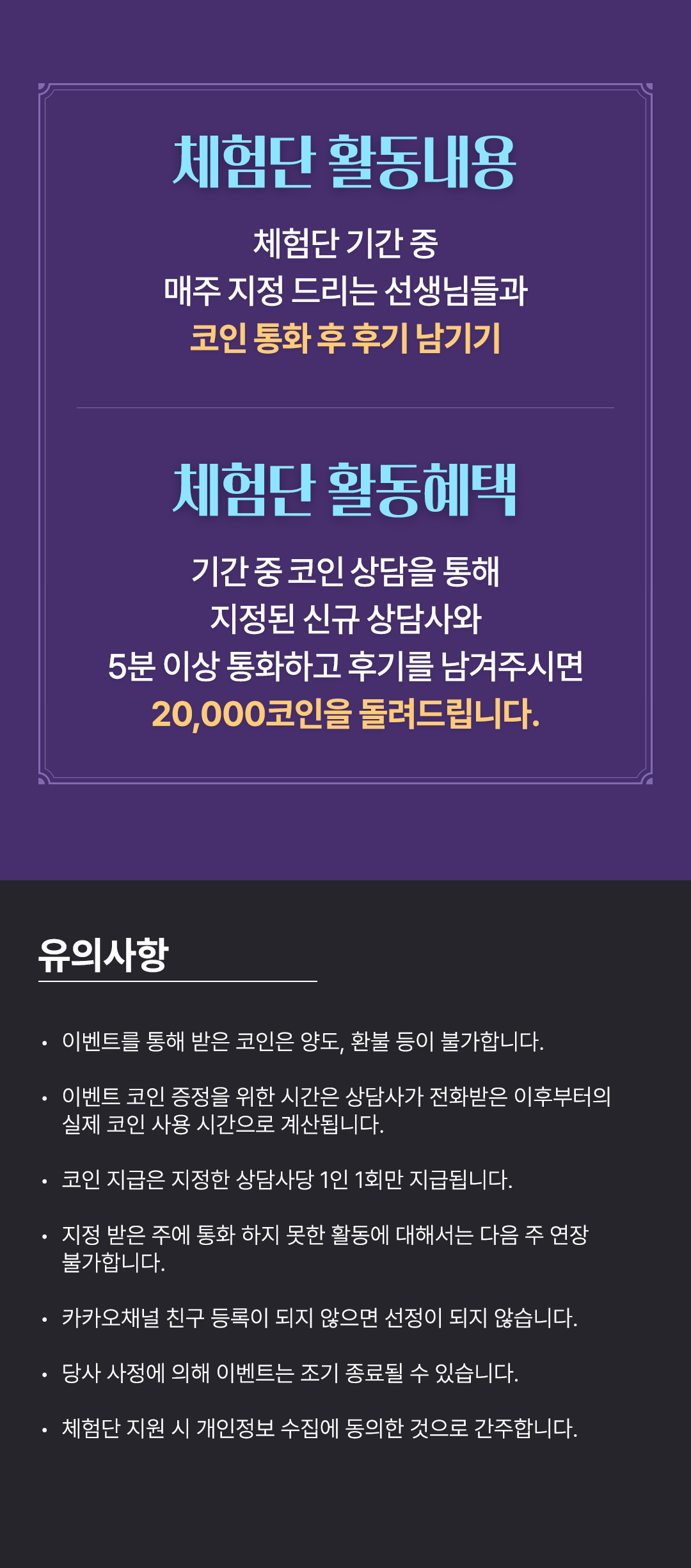 체험단 활동내용
                    / 체험단 기간 중
                    / 매주 지정 드리는 선생님들과
                    / 코인 통화 후 후기 남기기
                    / 체험단 활동혜택
                    / 기간 중 코인 상담을 통해
                    / 지정된 신규 상담사와
                    / 5분 이상 통화하고 후기를 남겨주시면
                    / 20,000코인을 돌려드립니다.
                    / 유의사항
                    / · 이벤트를 통해 받은 코인은 양도, 환불 등이 불가합니다.
                    / · 이벤트 코인 증정을 위한 시간은 상담사가 전화받은 이후부터의 실제 코인 사용 시간으로 계산됩니다.
                    / · 코인 지급은 지정한 상담사당 1인 1회만 지급됩니다.
                    / · 지정 받은 주에 통화 하지 못한 활동에 대해서는 다음 주 연장 불가합니다.
                    / · 카카오채널 친구 등록이 되지 않으면 선정이 되지 않습니다.
                    / · 당사 사정에 의해 이벤트는 조기 종료될 수 있습니다.
                    / · 체험단 지원 시 개인정보 수집에 동의한 것으로 간주합니다.