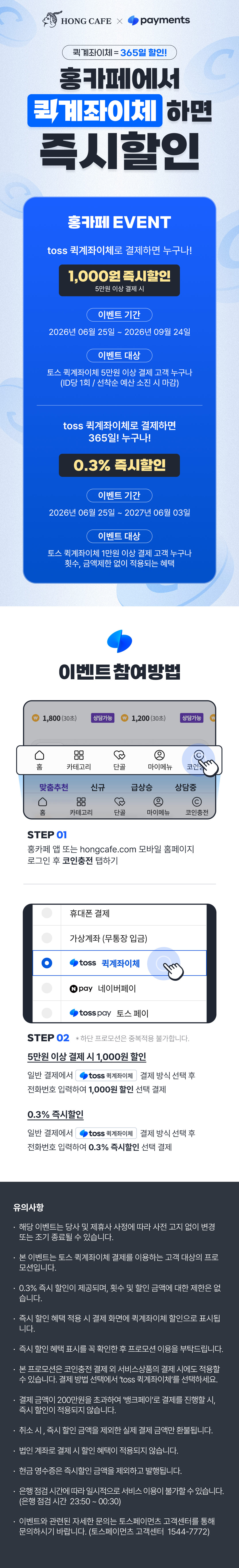 HONG CAFE X toss payments
                    / 퀵계좌이체=365일 할인!
                    / 홍카페에서 퀵계좌이체 하면 즉시할인
                    / 홍카페 EVENT
                    / toss 퀵계좌이체로 결제하면 누구나!
                    / 1,000원 즉시할인
                    / 5만원 이상 결제 시
                    / 이벤트 기간
                    / 2026년 06월 25일 ~ 2026년 09월 24일
                    / 이벤트 대상
                    / 토스 퀵계좌이체 5만원 이상 결제 고객 누구나
                    / (ID당 1회 / 선착순 예산 소진 시 마감)
                    / toss 퀵계좌이체로 결제하면 365일 누구나!
                    / 0.3% 즉시할인
                    / 이벤트 기간
                    / 2026년 06월 25일 ~ 2027년 06월 03일
                    / 이벤트 대상
                    / 토스 퀵계좌이체 1만원 이상 결제 고객 누구나
                    / 횟수, 금액제한 없이 적용되는 혜택
                    / 이벤트 참여방법
                    / STEP 01
                    / 홍카페 앱 또는 hongcafe.com 모바일 홈페이지 로그인 후 코인충전 탭하기
                    / STEP 02 * 해당 프로모션은 중복적용 불가합니다.
                    / 5만원 이상 결제 시 1,000원 할인
                    / 일반 결제에서 toss 퀵계좌이체 결제 방식 선택 후
                    / 전화번호 입력하여 1,000원 할인 선택 결제
                    / 0.3% 즉시할인
                    / 일반 결제에서 toss 퀵계좌이체 결제 방식 선택 후
                    / 전화번호 입력하여 0.3% 즉시할인 선택 결제
                    / 유의사항
                    / · 해당 이벤트는 당사 및 제휴사 사정에 따라 사전 고지 없이 변경 또는 조기 종료될 수 있습니다.
                    / · 본 이벤트는 토스 퀵계좌이체 결제를 이용하는 고객 대상의 프로모션입니다.
                    / · 0.3% 즉시 할인이 제공되며, 횟수 및 할인 금액에 대한 제한은 없습니다.
                    / · 즉시 할인 혜택 적용 시 결제 화면에 퀵계좌이체 할인으로 표시됩니다.
                    / · 즉시 할인 혜택 표시를 꼭 확인한 후 프로모션 이용을 부탁드립니다.
                    / · 본 프로모션은 코인충전 결제 외 서비스상품의 결제 시에도 적용할 수 있습니다.
                    / 결제 방법 선택에서 'toss 퀵계좌이체'를 선택하세요.
                    / · 결제 금액이 200만원을 초과하여 '뱅크페이'로 결제를 진행할 시, 즉시 할인이 적용되지 않습니다.
                    / · 취소 시, 즉시 할인 금액을 제외한 실제 결제 금액만 환불됩니다.
                    / · 법인 계좌로 결제 시 할인 혜택이 적용되지 않습니다.
                    / · 현금 영수증은 즉시할인 금액을 제외하고 발행됩니다.
                    / · 은행점검 시간에 따라 일시적으로 서비스 이용이 불가할 수 있습니다.
                    / (은행 점검 시간 23:50 ~ 00:30)
                    / · 이벤트와 관련된 자세한 문의는 토스페이먼츠 고객센터를 통해 문의하시기 바랍니다.
                    / (토스페이먼츠 고객센터 1544-7772)