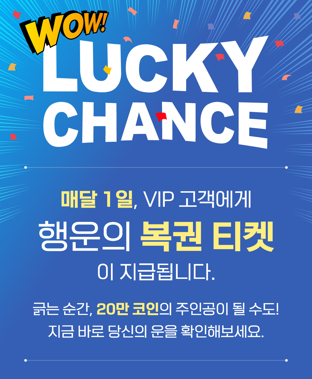 LUCKY CHANCE 매달 1일, VIP 고객에게 행운의 복권 티켓이 지급됩니다. 긁는 순간, 20만 코인의 주인공이 될 수도! 지금 바로 당신의 운을 확인해보세요.