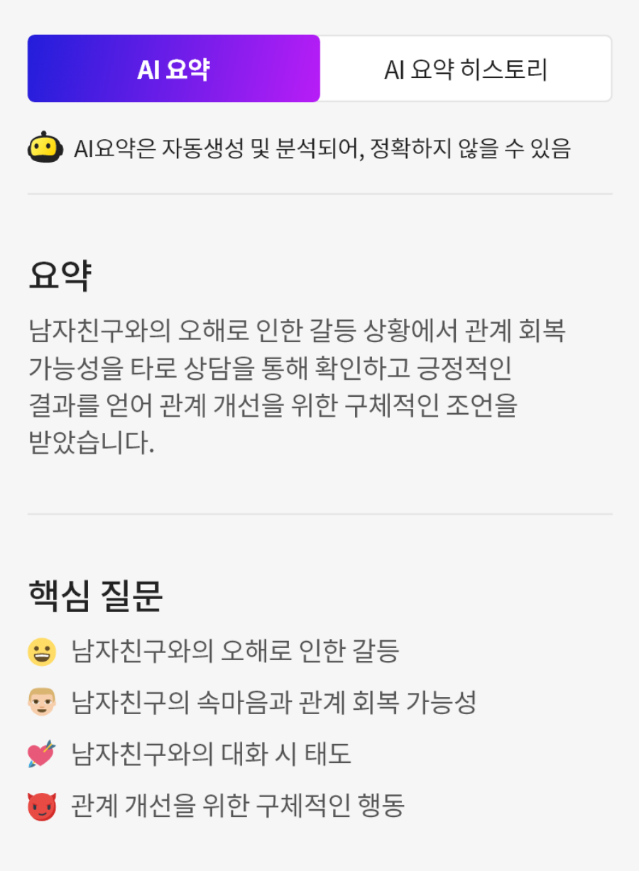 상단 탭: AI 요약 (선택됨), AI 요약 히스토리 안내문: AI 요약은 자동생성 및 분석되어, 정확하지 않을 수 있습니다.
                            요약:
                            남자친구와의 오해로 인한 갈등 상황에서 관계 회복 가능성을 타로 상담을 통해 확인하고 긍정적인 결과를 얻어 관계 개선을 위한 구체적인 조언을 받았습니다.
                            핵심 질문:
                            남자친구와의 오해로 인한 갈등,
                            남자친구의 속마음과 관계 회복 가능성,
                            남자친구와의 대화 시 태도